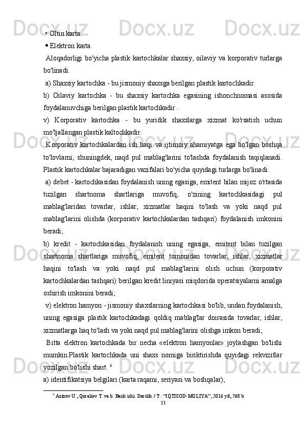 • Oltin karta.
    Elektron karta.
  Aloqadorligi bo'yicha plastik kartochkalar shaxsiy, oilaviy va korporativ turlarga
bo'linadi.
 a) Shaxsiy kartochka - bu jismoniy shaxsga berilgan plastik kartochkadir. 
b)   Oilaviy   kartochka   -   bu   shaxsiy   kartochka   egasining   ishonchnomasi   asosida
foydalanuvchiga berilgan plastik kartochkadir . 
v)   Korporativ   kartochka   -   bu   yuridik   shaxslarga   xizmat   ko'rsatish   uchun
mo'ljallangan plastik kaltochkadir.
  Korporativ   kartochkalardan   ish   haqi   va   ijtimoiy   ahamiyatga   ega   bo'lgan   boshqa
to'lovlarni,   shuningdek,   naqd   pul   mablag'larini   to'lashda   foydalanish   taqiqlanadi.
Plastik kartochkalar bajaradigan vazifalari bo'yicha quyidagi turlarga bo'linadi:
 a) debet - kartochkasidan foydalanish uning egasiga, emitent bilan mijoz o'rtasida
tuzilgan   shartnoma   shartlariga   muvofiq,   o'zining   kartochkasidagi   pul
mablag'laridan   tovarlar,   ishlar,   xizmatlar   haqini   to'lash   va   yoki   naqd   pul
mablag'larini   olishda   (korporativ   kartochkalardan   tashqari)   foydalanish   imkonini
beradi; 
b)   kredit   -   kartochkasidan   foydalanish   uning   egasiga,   emitent   bilan   tuzilgan
shartnoma   shartlariga   muvofiq,   emitent   tomonidan   tovarlar,   ishlar,   xizmatlar
haqini   to'lash   va   yoki   naqd   pul   mablag'larini   olish   uchun   (korporativ
kartochkalardan tashqari) berilgan kredit liniyasi miqdorida operatsiyalarni amalga
oshirish imkonini beradi;
 v) elektron hamyon - jismoniy shaxslarning kartochkasi bo'lib, undan foydalanish,
uning   egasiga   plastik   kartochkadagi   qoldiq   mablag'lar   doirasida   tovarlar,   ishlar,
xizmatlarga haq to'lash va yoki naqd pul mablag'larini olishga imkon beradi;
  Bitta   elektron   kartochkada   bir   necha   «elektron   hamyonlar»   joylashgan   bo'lishi
mumkin.Plastik   kartochkada   uni   shaxs   nomiga   biriktirishda   quyidagi   rekvizitlar
yozilgan bo'lishi shart.  6
a) identifikatsiya belgilari (karta raqami, seriyasi va boshqalar);
6
  Azizov U., Qoraliev T. va b. Bank ishi. Darslik./  T.: “IQTISOD-MOLIYA”, 2016 yil, 768 b.
11