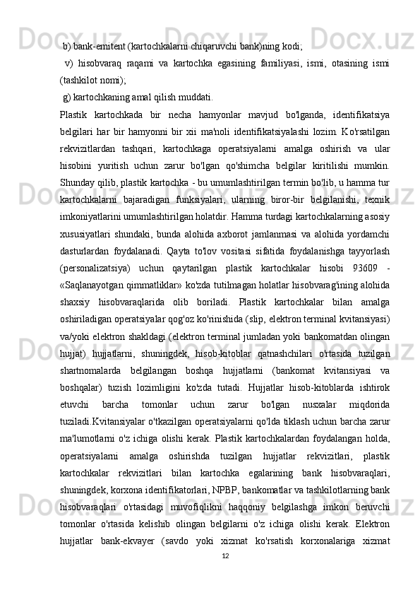 b) bank-emitent (kartochkalarni chiqaruvchi bank)ning kodi;
  v)   hisobvaraq   raqami   va   kartochka   egasining   familiyasi,   ismi,   otasining   ismi
(tashkilot nomi);
 g) kartochkaning amal qilish muddati. 
Plastik   kartochkada   bir   necha   hamyonlar   mavjud   bo'lganda,   identifikatsiya
belgilari   har   bir   hamyonni   bir   xii   ma'noli   identifikatsiyalashi   lozim.   Ko'rsatilgan
rekvizitlardan   tashqari,   kartochkaga   operatsiyalarni   amalga   oshirish   va   ular
hisobini   yuritish   uchun   zarur   bo'lgan   qo'shimcha   belgilar   kiritilishi   mumkin.
Shunday qilib, plastik kartochka - bu umumlashtirilgan termin bo'lib, u hamma tur
kartochkalarni   bajaradigan   funksiyalari,   ularning   biror-bir   belgilanishi,   texnik
imkoniyatlarini umumlashtirilgan holatdir. Hamma turdagi kartochkalarning asosiy
xususiyatlari   shundaki,   bunda   alohida   axborot   jamlanmasi   va   alohida   yordamchi
dasturlardan   foydalanadi.   Qayta   to'lov   vositasi   sifatida   foydalanishga   tayyorlash
(personalizatsiya)   uchun   qaytarilgan   plastik   kartochkalar   hisobi   93609   -
«Saqlanayotgan qimmatliklar» ko'zda tutilmagan holatlar hisobvarag'ining alohida
shaxsiy   hisobvaraqlarida   olib   boriladi.   Plastik   kartochkalar   bilan   amalga
oshiriladigan operatsiyalar qog'oz ko'rinishida (slip, elektron terminal kvitansiyasi)
va/yoki elektron shakldagi (elektron terminal jumladan yoki bankomatdan olingan
hujjat)   hujjatlarni,   shuningdek,   hisob-kitoblar   qatnashchilari   o'rtasida   tuzilgan
shartnomalarda   belgilangan   boshqa   hujjatlarni   (bankomat   kvitansiyasi   va
boshqalar)   tuzish   lozimligini   ko'zda   tutadi.   Hujjatlar   hisob-kitoblarda   ishtirok
etuvchi   barcha   tomonlar   uchun   zarur   bo'lgan   nusxalar   miqdorida
tuziladi.Kvitansiyalar o'tkazilgan operatsiyalarni qo'lda tiklash uchun barcha zarur
ma'lumotlarni   o'z   ichiga   olishi   kerak.   Plastik   kartochkalardan   foydalangan   holda,
operatsiyalarni   amalga   oshirishda   tuzilgan   hujjatlar   rekvizitlari,   plastik
kartochkalar   rekvizitlari   bilan   kartochka   egalarining   bank   hisobvaraqlari,
shuningdek, korxona identifikatorlari, NPBP, bankomatlar va tashkilotlarning bank
hisobvaraqlari   o'rtasidagi   muvofiqlikni   haqqoniy   belgilashga   imkon   beruvchi
tomonlar   o'rtasida   kelishib   olingan   belgilarni   o'z   ichiga   olishi   kerak.   Elektron
hujjatlar   bank-ekvayer   (savdo   yoki   xizmat   ko'rsatish   korxonalariga   xizmat
12