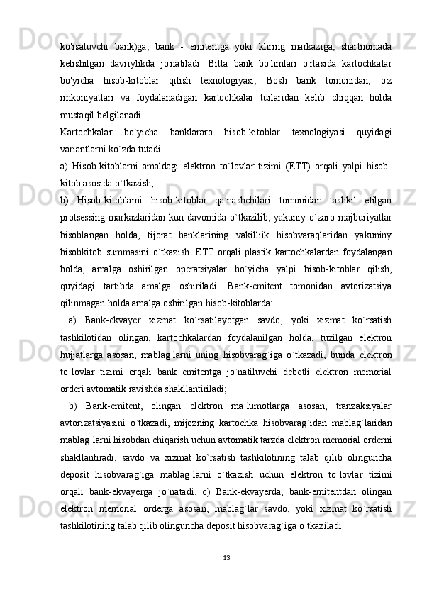 ko'rsatuvchi   bank)ga,   bank   -   emitentga   yoki   kliring   markaziga,   shartnomada
kelishilgan   davriylikda   jo'natiladi.   Bitta   bank   bo'limlari   o'rtasida   kartochkalar
bo'yicha   hisob-kitoblar   qilish   texnologiyasi,   Bosh   bank   tomonidan,   o'z
imkoniyatlari   va   foydalanadigan   kartochkalar   turlaridan   kelib   chiqqan   holda
mustaqil belgilanadi
Kartochkalar   bo`yicha   banklararo   hisob-kitoblar   texnologiyasi   quyidagi
variantlarni ko`zda tutadi: 
a)   Hisob-kitoblarni   amaldagi   elektron   to`lovlar   tizimi   (ETT)   orqali   yalpi   hisob-
kitob asosida o`tkazish; 
b)   Hisob-kitoblarni   hisob-kitoblar   qatnashchilari   tomonidan   tashkil   etilgan
protsessing   markazlaridan   kun  davomida  o`tkazilib,  yakuniy  o`zaro  majburiyatlar
hisoblangan   holda,   tijorat   banklarining   vakilliik   hisobvaraqlaridan   yakuniny
hisobkitob   summasini   o`tkazish.   ETT   orqali   plastik   kartochkalardan   foydalangan
holda,   amalga   oshirilgan   operatsiyalar   bo`yicha   yalpi   hisob-kitoblar   qilish,
quyidagi   tartibda   amalga   oshiriladi:   Bank-emitent   tomonidan   avtorizatsiya
qilinmagan holda amalga oshirilgan hisob-kitoblarda:
  a)   Bank-ekvayer   xizmat   ko`rsatilayotgan   savdo,   yoki   xizmat   ko`rsatish
tashkilotidan   olingan,   kartochkalardan   foydalanilgan   holda,   tuzilgan   elektron
hujjatlarga   asosan,   mablag`larni   uning   hisobvarag`iga   o`tkazadi,   bunda   elektron
to`lovlar   tizimi   orqali   bank   emitentga   jo`natiluvchi   debetli   elektron   memorial
orderi avtomatik ravishda shakllantiriladi;
  b)   Bank-emitent,   olingan   elektron   ma`lumotlarga   asosan,   tranzaksiyalar
avtorizatsiyasini   o`tkazadi,   mijozning   kartochka   hisobvarag`idan   mablag`laridan
mablag`larni hisobdan chiqarish uchun avtomatik tarzda elektron memorial orderni
shakllantiradi,   savdo   va   xizmat   ko`rsatish   tashkilotining   talab   qilib   olinguncha
deposit   hisobvarag`iga   mablag`larni   o`tkazish   uchun   elektron   to`lovlar   tizimi
orqali   bank-ekvayerga   jo`natadi.   c)   Bank-ekvayerda,   bank-emitentdan   olingan
elektron   memorial   orderga   asosan,   mablag`lar   savdo,   yoki   xizmat   ko`rsatish
tashkilotining talab qilib olinguncha deposit hisobvarag`iga o`tkaziladi.
13