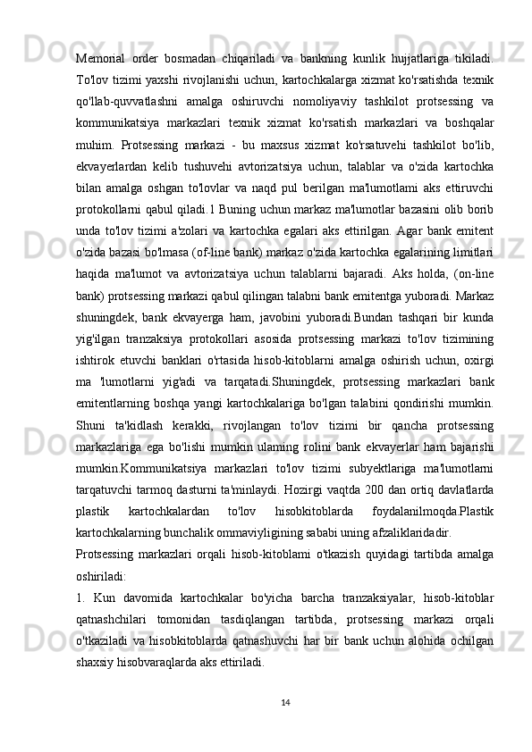 Memorial   order   bosmadan   chiqariladi   va   bankning   kunlik   hujjatlariga   tikiladi.
To'lov tizimi  yaxshi  rivojlanishi  uchun, kartochkalarga xizmat ko'rsatishda texnik
qo'llab-quvvatlashni   amalga   oshiruvchi   nomoliyaviy   tashkilot   protsessing   va
kommunikatsiya   markazlari   texnik   xizmat   ko'rsatish   markazlari   va   boshqalar
muhim.   Protsessing   markazi   -   bu   maxsus   xizmat   ko'rsatuvehi   tashkilot   bo'lib,
ekvayerlardan   kelib   tushuvehi   avtorizatsiya   uchun,   talablar   va   o'zida   kartochka
bilan   amalga   oshgan   to'lovlar   va   naqd   pul   berilgan   ma'lumotlami   aks   ettiruvchi
protokollarni qabul qiladi.1 Buning uchun markaz ma'lumotlar bazasini olib borib
unda   to'lov   tizimi   a'zolari   va   kartochka   egalari   aks   ettirilgan.   Agar   bank   emitent
o'zida bazasi bo'lmasa (of-line bank) markaz o'zida kartochka egalarining limitlari
haqida   ma'lumot   va   avtorizatsiya   uchun   talablarni   bajaradi.   Aks   holda,   (on-line
bank) protsessing markazi qabul qilingan talabni bank emitentga yuboradi. Markaz
shuningdek,   bank   ekvayerga   ham,   javobini   yuboradi.Bundan   tashqari   bir   kunda
yig'ilgan   tranzaksiya   protokollari   asosida   protsessing   markazi   to'lov   tizimining
ishtirok   etuvchi   banklari   o'rtasida   hisob-kitoblarni   amalga   oshirish   uchun,   oxirgi
ma   'lumotlarni   yig'adi   va   tarqatadi.Shuningdek,   protsessing   markazlari   bank
emitentlarning   boshqa   yangi   kartochkalariga   bo'lgan   talabini   qondirishi   mumkin.
Shuni   ta'kidlash   kerakki,   rivojlangan   to'lov   tizimi   bir   qancha   protsessing
markazlariga   ega   bo'lishi   mumkin   ulaming   rolini   bank   ekvayerlar   ham   bajarishi
mumkin.Kommunikatsiya   markazlari   to'lov   tizimi   subyektlariga   ma'lumotlarni
tarqatuvchi  tarmoq dasturni  ta'minlaydi. Hozirgi  vaqtda 200 dan  ortiq davlatlarda
plastik   kartochkalardan   to'lov   hisobkitoblarda   foydalanilmoqda.Plastik
kartochkalarning bunchalik ommaviyligining sababi uning afzaliklaridadir.
Protsessing   markazlari   orqali   hisob-kitoblami   o'tkazish   quyidagi   tartibda   amalga
oshiriladi: 
1.   Kun   davomida   kartochkalar   bo'yicha   barcha   tranzaksiyalar,   hisob-kitoblar
qatnashchilari   tomonidan   tasdiqlangan   tartibda,   protsessing   markazi   orqali
o'tkaziladi   va   hisobkitoblarda   qatnashuvchi   har   bir   bank   uchun   alohida   ochilgan
shaxsiy hisobvaraqlarda aks ettiriladi. 
14 