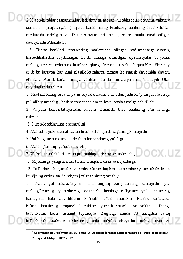 2. Hisob-kitoblar qatnashchilari kelishuviga asosan, hisobkitoblar bo'yicha yakuniy
summalar   (majburiyatlar)   tijorat   banklarining   Markaziy   bankning   hisobkitoblar
markazida   ochilgan   vakillik   hisobvaraqlari   orqali,   shartnomada   qayd   etilgan
davriylikda o'tkaziladi;
  3.   Tijorat   banklari,   protsessing   markazidan   olingan   ma'lumotlarga   asosan,
kartochkalardan   foydalangan   holda   amalga   oshirilgan   operatsiyalar   bo'yicha,
mablag'larni   mijozlarning   hisobvaraqlariga   kiritadilar   yoki   chiqaradilar.   Shunday
qilib   bu   jarayon   har   kuni   plastik   kartalarga   xizmat   ko`rsatish   davomida   davom
ettiriladi.   Plastik   kartalarning   afzalliklari   albatta   ommaviyligini   ta`minlaydi.   Ular
quyidagilardan iborat: 
1. Xavfsizlikning ortishi, ya`ni foydalanuvchi o`zi bilan juda ko`p miqdorda naqd
pul olib yurmasligi, boshqa tomondan esa to`lovni tezda amalga oshirilishi. 
2.   Valyuta   konvertatsiyasidan   xavotir   olmaslik,   buni   bankning   o`zi   amalga
oshiradi.
 3. Hisob-kitoblarning operativligi; 
4. Mahsulot yoki xizmat uchun hisob-kitob qilish vaqtining kamayishi; 
5. Pul belgilarining soxtalashishi bilan xavfning yo‘qligi; 
6. Mablag‘larning yo‘qotish xavfi; 
7. Xo‘jalik sub’ektlari uchun pul mablag‘larining tez aylanishi;
 8. Mijozlarga yangi xizmat turlarini taqdim etish va mijozlarga
  9.   Tadbirkor   chegirmalar   va   imtiyozlarini   taqdim   etish   imkoniyatini   olishi   bilan
imidjning ortishi va doimiy mijozlar sonining ortishi; 7
10.   Naqd   pul   inkassatsiyasi   bilan   bog‘liq   xarajatlarning   kamayishi,   pul
mablag‘larining   aylanishining   tezlashishi   hisobiga   inflyasion   yo‘qotishlarning
kamayishi   kabi   afzalliklarni   ko‘rsatib   o‘tish   mumkin.   Plastik   kartochka
infratuzilmasining   kengayib   borishidan   yuridik   shaxslar   va   yakka   tartibdagi
tadbirkorlar   ham   manfaat   topmoqda.   Bugungi   kunda   73   mingdan   oshiq
tadbirkorlik   tuzilmasi   o‘zlarining   ichki   xo‘jalik   ehtiyojlari   uchun   tovar   va
7
  Абдуллаева Ш., Файзуллаева  М., Галак О. Банковский менеджмент  и маркетинг. Учебное пособие./  -
Т.: “Iqtisod-Moliya”, 2007. - 182 с. 
15 