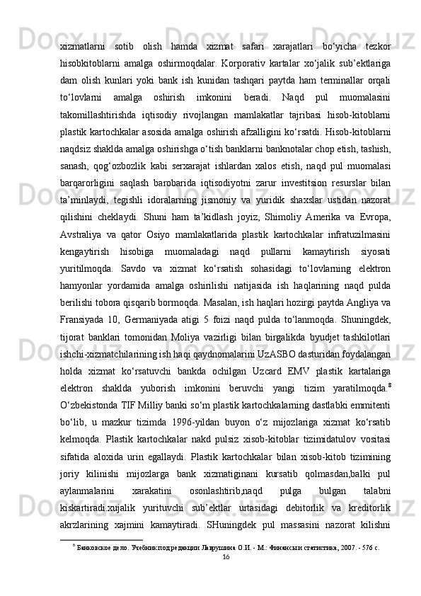 xizmatlarni   sotib   olish   hamda   xizmat   safari   xarajatlari   bo‘yicha   tezkor
hisobkitoblarni   amalga   oshirmoqdalar.   Korporativ   kartalar   xo‘jalik   sub’ektlariga
dam   olish   kunlari   yoki   bank   ish   kunidan   tashqari   paytda   ham   terminallar   orqali
to‘lovlarni   amalga   oshirish   imkonini   beradi.   Naqd   pul   muomalasini
takomillashtirishda   iqtisodiy   rivojlangan   mamlakatlar   tajribasi   hisob-kitoblarni
plastik kartochkalar asosida amalga oshirish afzalligini ko‘rsatdi. Hisob-kitoblarni
naqdsiz shaklda amalga oshirishga o‘tish banklarni banknotalar chop etish, tashish,
sanash,   qog‘ozbozlik   kabi   serxarajat   ishlardan   xalos   etish,   naqd   pul   muomalasi
barqarorligini   saqlash   barobarida   iqtisodiyotni   zarur   investitsion   resurslar   bilan
ta’minlaydi,   tegishli   idoralarning   jismoniy   va   yuridik   shaxslar   ustidan   nazorat
qilishini   cheklaydi.   Shuni   ham   ta’kidlash   joyiz,   Shimoliy   Amerika   va   Evropa,
Avstraliya   va   qator   Osiyo   mamlakatlarida   plastik   kartochkalar   infratuzilmasini
kengaytirish   hisobiga   muomaladagi   naqd   pullarni   kamaytirish   siyosati
yuritilmoqda.   Savdo   va   xizmat   ko‘rsatish   sohasidagi   to‘lovlarning   elektron
hamyonlar   yordamida   amalga   oshirilishi   natijasida   ish   haqlarining   naqd   pulda
berilishi tobora qisqarib bormoqda. Masalan, ish haqlari hozirgi paytda Angliya va
Fransiyada   10,   Germaniyada   atigi   5   foizi   naqd   pulda   to‘lanmoqda.   Shuningdek,
tijorat   banklari   tomonidan   Moliya   vazirligi   bilan   birgalikda   byudjet   tashkilotlari
ishchi-xizmatchilarining ish haqi qaydnomalarini UzASBO dasturidan foydalangan
holda   xizmat   ko‘rsatuvchi   bankda   ochilgan   Uzcard   EMV   plastik   kartalariga
elektron   shaklda   yuborish   imkonini   beruvchi   yangi   tizim   yaratilmoqda. 8
O‘zbekistonda TIF Milliy banki so‘m plastik kartochkalarning dastlabki emmitenti
bo‘lib,   u   mazkur   tizimda   1996-yildan   buyon   o‘z   mijozlariga   xizmat   ko‘rsatib
kelmoqda.   Plastik   kartochkalar   nakd   pulsiz   xisob-kitoblar   tizimidatulov   vositasi
sifatida   aloxida   urin   egallaydi.   Plastik   kartochkalar   bilan   xisob-kitob   tizimining
joriy   kilinishi   mijozlarga   bank   xizmatiginani   kursatib   qolmasdan,balki   pul
aylanmalarini   xarakatini   osonlashtirib,naqd   pulga   bulgan   talabni
kiskartiradi.xujalik   yurituvchi   sub’ektlar   urtasidagi   debitorlik   va   kreditorlik
akrzlarining   xajmini   kamaytiradi.   SHuningdek   pul   massasini   nazorat   kilishni
8
  Банковское дело. Учебник под редакции Лаврушина О.И. - М.: Финансы и статистика, 2007. - 576 с.
16
