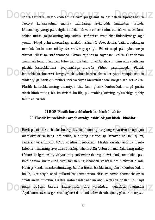 soddalashtiradi.   Xisob-kitoblarning   nakd   pulga   amalga   oshirish   va   tijorat   asosida
faoliyat   kursatayotgan   moliya   tizimlariga   favkulodda   kimmatga   tushadi.
Muomalaga yangi pul belgilarinichikarish va eskilarini almashtirish va xodimlarni
saklab   turish   ,mijozlarning   kup   vaktini   sarflanishi   mamlakat   iktisodiyotiga   ogir
yukdir.   Naqd   pulni   muomalaga   kiritish   nafakat   O`zbekistonda,   balki   rivojlangan
mamlakatlarda   xam   milliy   daromadning   qariiyb   5%   ni   naqd   pul   aylanmasiga
xizmat   qilishiga   sarflanmoqda.   Jaxon   tajribasiga   tayangan   xolda   O`zbekiston
xukumati tomonidan xam tulov tizimini takomillashtirishda muxim urin egallagan
plastik   kartochkalarni   rivojlanishiga   aloxida   e’tibor   qaratilmoqda.   Plastik
kartochkalar   bozorini   kengaytirish   uchun   barcha   sharoitlar   yaratilmoqda   xamda
yildan yilga bank emitentlari soni va foydalanuvchilar soni borgan sari ortmokda.
Plastik   kartochkalarning   ahamiyati   shundaki,   plastik   kartochkalar   naqd   pulsiz
xisob-kitoblarning   bir   ko`rinishi   bo`lib,   pul   mablag`larining   aylanishiga   ijobiy
ta’sir ko`rsatadi.
II BOB. Plastik kartochkalar bilan hisob kitoblar
2.1. Plastik kartochkalar orqali amalga oshiriladigan hisob –kitoblar.
       
Bank plastik kartochkalar hozirgi kunda jahonning rivojlangan va rivojlanayotgan
mamlakatlarida   keng   qo'llanilib,   aholining   ishonchiga   sazovor   bo'lgan   qulay,
samarali   va   ishonchli   to'lov   vositasi   hisoblanadi.   Plastik   kartalar   asosida   hisob-
kitoblar tizimining rivojlanishi nafaqat aholi, balki butun bir mamlakatning milliy
iftixori   bo'lgan   milliy   valyutaning   qadrsizlanishining   oldini   oladi,   mamlakat   pul-
kredit   tizimi   bir   tekisda   rivoj   topishining   ishonchli   vositasi   bo'lib   xizmat   qiladi.
Hozirgi  kunda mamlakatimizdagi barcha tijorat  banklarining plastik kartochkalari
bo'lib,   ular   orqali   naqd   pullarni   bankomatlardan   olish   va   savdo   shoxobchalarida
foydalanish   mumkin.   Plastik   kartochkalar   asosan   aholi   o'rtasida   qo'llanilib,   naqd
pulga   bo'lgan   talabni   kamaytirish,   olib   yurishdagi   qulayligi,   vaqtincha
foydalanmasdan turgan mablag'larni daromad keltirish kabi ijobiy jihatlari mavjud.
17