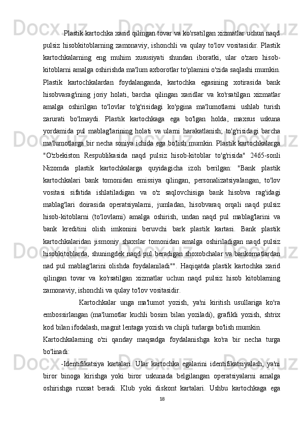            Plastik kartochka xarid qilingan tovar va ko'rsatilgan xizmatlar uchun naqd
pulsiz   hisobkitoblarning   zamonaviy,   ishonchli   va   qulay   to'lov   vositasidir.   Plastik
kartochkalarning   eng   muhim   xususiyati   shundan   iboratki,   ular   o'zaro   hisob-
kitoblarni amalga oshirishda ma'lum axborotlar to'plamini o'zida saqlashi mumkin.
Plastik   kartochkalardan   foydalanganda,   kartochka   egasining   xotirasida   bank
hisobvarag'ining   joriy   holati,   barcha   qilingan   xaridlar   va   ko'rsatilgan   xizmatlar
amalga   oshirilgan   to'lovlar   to'g'risidagi   ko'pgina   ma'lumotlarni   ushlab   turish
zarurati   bo'lmaydi.   Plastik   kartochkaga   ega   bo'lgan   holda,   maxsus   uskuna
yordamida   pul   mablag'larining   holati   va   ularni   harakatlanish;   to'g'risidagi   barcha
ma'lumotlarga bir necha soniya ichida ega bo'lish mumkin. Plastik kartochkalarga
"O'zbekiston   Respublikasida   naqd   pulsiz   hisob-kitoblar   to'g'risida"   2465-sonli
Nizomda   plastik   kartochkalarga   quyidagicha   izoh   berilgan:   "Bank   plastik
kartochkalari   bank   tomonidan   emissiya   qilingan,   personalizatsiyalangan,   to'lov
vositasi   sifatida   ishlatiladigan   va   o'z   saqlovchisiga   bank   hisobva   rag'idagi
mablag'lari   doirasida   operatsiyalarni,   jumladan,   hisobvaraq   orqali   naqd   pulsiz
hisob-kitoblarni   (to'lovlarni)   amalga   oshirish,   undan   naqd   pul   mablag'larini   va
bank   kreditini   olish   imkonini   beruvchi   bark   plastik   kartasi.   Bank   plastik
kartochkalaridan   jismoniy   shaxslar   tomonidan   amalga   oshiriladigan   naqd   pulsiz
hisobkitoblarda, shuningdek naqd pul  beradigan shoxobchalar  va bankomatlardan
nad   pul   mablag'larini   olishda   foydalaniladi"".   Haqiqatda   plastik   kartochka   xarid
qilingan   tovar   va   ko'rsatilgan   xizmatlar   uchun   naqd   pulsiz   hisob   kitoblarning
zamonaviy, ishonchli va qulay to'lov vositasidir. 
                  Kartochkalar   unga   ma'lumot   yozish,   ya'ni   kiritish   usullariga   ko'ra
embossirlangan   (ma'lumotlar   kuchli   bosim   bilan   yoziladi),   grafikli   yozish,   shtrix
kod bilan ifodalash, magnit lentaga yozish va chipli turlarga bo'lish mumkin. 
Kartochkalarning   o'zi   qanday   maqsadga   foydalanishga   ko'ra   bir   necha   turga
bo'linadi: 
            -Identifikatsiya   kartalari.   Ular   kartochka   egalarini   identifikatsiyalash,   ya'ni
biror   binoga   kirishga   yoki   biror   uskunada   belgilangan   operatsiyalarni   amalga
oshirishga   ruxsat   beradi.   Klub   yoki   diskont   kartalari.   Ushbu   kartochkaga   ega
18 