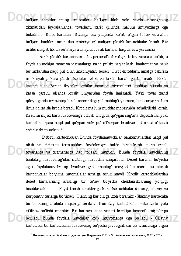 bo'lgan   shaxslar   uning   emitentlari   bo lgan   klub   yoki   savdo   tarmog'iningʻ
xizmatidan   foydalanishda,   tovarlarni   xarid   qilishda   ma'lum   imtiyozlarga   ega
boladilar.   -Bank   kartalari.   Bularga   biz   yuqorida   ko'rib   o'tgan   to'lov   vositalari
bo'lgan,   banklar   tomonidan   emissiya   qilinadigan   plastik   kartochkalar   kiradi.   Biz
ushbu magistrlik dissertatsiyasida aynan bank kartalar haqida so'z yuritamiz. 
                  Bank   plastik   kartochkasi   -   bu   personallashtirilgan   to'lov  vositasi   bo'lib,  u
foydalanuvchiga   tovar   va  xizmatlarga   naqd  pulsiz  haq  to'lash,  bankomat  va   bank
bo limlaridan naqd pul olish imkoniyatini beradi. Hisob-kitoblarni amalga oshirish	
ʻ
imokniyatiga   kora   plastic   kartalar   debet   va   kredit   kartalarga   bo linadi:   -Kredit	
ʻ
kartochkalar.   Bunda   foydalanuvchilar   tovar   va   xizmatlarni   kreditga   olishda   va
kassa   qarzini   olishda   kredit   liniyasidan   foyda   lanishadi.   Ya'ni   tovar   xarid
qilayotganda mijozning hisob raqamidagi pul mablag'i yetmasa, bank unga ma'lum
limit doirasida kredit beradi. Kredit ma'lum muddat mobaynida so'ndirilishi kerak.
Kreditni mijoz karta hisobvarag'i ochish chog'ida qo'ygan sug'urta depozitidan yoki
kartochka   egasi   naqd   pul   qo'ygan   yoki   pul   o'tkazgan   hisobvaraqdan   pul   o'tkazib
so'ndirishi mumkin.  9
                    Debetli   kartochkalar.   Bunda   foydalanuvchilar   bankomatlardan   naqd   pul
olish   va   elektron   terminaldan   foydalangan   holda   hisob-kitob   qilish   orqali
tovarlarga   va   xizmatlarga   haq   to'lashi   mumkin.   Bunda   foydala   nuvchining
bankdagi   hisobvarag'idan   mablag'i   hisobdan   chiqariladi.   Debet   kartalar   bo'yicha
agar   foydalanuvchining   hisobvarag'ida   mablag'   mavjud   bo'lmasa,   bu   plastik
kartochkalar   bo'yicha   muomalalar   amalga   oshirilmaydi.   Kredit   kartochkalardan
debet   kartalarning   afzalligi   bir   to'lov   bo'yicha   cheklanishlarning   yo'qligi
hisoblanadi.                 Foydalanish   xarakteriga   ko'ra   kartochkalar   shaxsiy,   oilaviy   va
korporativ turlarga bo linadi. Ularning har biriga izoh beramiz: -Shaxsiy kartochka	
ʻ
bu   bankning   alohida   mijoziga   beriladi.   Bun   day   kartochkalar   «standart»   yoki
«Oltin»   bo'lishi   mumkin.   Bu   kartoch   kalar   yuqori   kreditga   layoqatli   mijozlarga
beriladi.   Bunda   foydala   nuvchilar   ko'p   imtiyozlarga   ega   bo ladi.   -   Oilaviy	
ʻ
kartochka bu kartochkalar hisobvaraq bo'yicha javobgarlikni o'z zimmasiga olgan
9
  Банковское дело. Учебник под редакции Лаврушина О.И. - М.: Финансы и статистика, 2007. - 576 с.
19