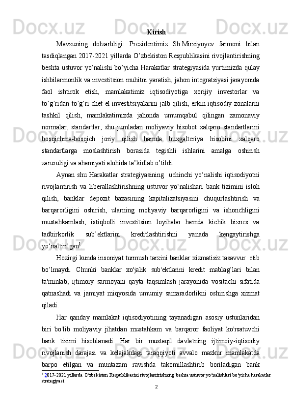 Kirish
Mavzuning   dolzarbligi:   Prezidentimiz   Sh.Mirziyoyev   farmoni   bilan
tasdiqlangan 2017-2021 yillarda O’zbekiston Respublikasini rivojlantirishning
beshta ustuvor yo’nalishi  bo’yicha Harakatlar  strategiyasida  yurtimizda qulay
ishbilarmonlik va investitsion muhitni yaratish, jahon integratsiyasi jarayonida
faol   ishtirok   etish,   mamlakatimiz   iqtisodiyotiga   xorijiy   investorlar   va
to’g’ridan-to’g’ri chet el investitsiyalarini jalb qilish, erkin iqtisodiy zonalarni
tashkil   qilish,   mamlakatimizda   jahonda   umumqabul   qilingan   zamonaviy
normalar,   standartlar,   shu   jumladan   moliyaviy   hisobot   xalqaro   standartlarini
bosqichma-bosqich   joriy   qilish   hamda   buxgalteriya   hisobini   xalqaro
standartlarga   moslashtirish   borasida   tegishli   ishlarini   amalga   oshirish
zaruruligi va ahamiyati alohida ta’kidlab o’tildi.  
Aynan  shu  Harakatlar   strategiyasining   uchinchi  yo‘nalishi   iqtisodiyotni
rivojlantirish   va   liberallashtirishning   ustuvor   yo‘nalishari   bank   tizimini   isloh
qilish,   banklar   depozit   bazasining   kapitalizatsiyasini   chuqurlashtirish   va
barqarorligini   oshirish,   ularning   moliyaviy   barqarorligini   va   ishonchligini
mustahkamlash,   istiqbolli   investitsion   loyihalar   hamda   kichik   biznes   va
tadbirkorlik   sub’ektlarini   kreditlashtirishni   yanada   kengaytirishga
yo‘naltirilgan 1
.  
Hozirgi   kunda   insoniyat   turmush   tarzini   banklar   xizmatisiz   tasavvur   etib
bo’lmaydi.   Chunki   banklar   xo'jalik   sub'ektlarini   kredit   mablag’lari   bilan
ta'minlab,   ijtimoiy   sarmoyani   qayta   taqsimlash   jarayonida   vositachi   sifatida
qatnashadi   va   jamiyat   miqyosida   umumiy   samaradorlikni   oshirishga   xizmat
qiladi.
Har   qanday   mamlakat   iqtisodiyotining   tayanadigan   asosiy   ustunlaridan
biri   bo'lib   moliyaviy   jihatdan   mustahkam   va   barqaror   faoliyat   ko'rsatuvchi
bank   tizimi   hisoblanadi.   Har   bir   mustaqil   davlatning   ijtimoiy-iqtisodiy
rivojlanish   darajasi   va   kelajakdagi   taraqqiyoti   avvalo   mazkur   mamlakatda
barpo   etilgan   va   muntazam   ravishda   takomillashtirib   boriladigan   bank
1
  2 017-2021 yillarda O‘zbekiston Respublikasini rivojlantirishning beshta ustuvor yo‘nalishlari bo‘yicha harakatlar
strategiyasi
2