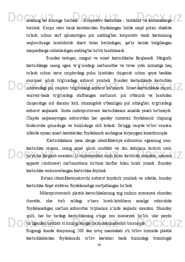 oilaning   bir   a'zosiga   beriladi.   -   Korporativ   kartochka   -   tashkilot   va   korxonalarga
beriladi.   Korpo   rativ   bank   kartalaridan   foydalangan   holda   naqd   pulsiz   shaklda
to'lash   uchun   sarf   qilinayotgan   pul   mablag'lari   korporativ   bank   kartasining
saqlovchisiga   hisobdorlik   sharti   bilan   beriladigan,   qat'iy   tarzda   belgilangan
maqsadlarga ishlatiladigan mablag'lar bo'lib hisoblanadi.. 
                  Bundan   tashqari,   magnit   va   smart   kartochkalar   farqlanadi.   Magnitli
kartochkaga   uning   egasi   to g risidagi   ma'lumotlar   va   tovar   yoki   xizmatga   haqʻ ʻ
to'lash   uchun   zarur   miqdordagi   pulni   hisobdan   chiqarish   uchun   qaysi   bankka
murojaat   qilish   to'g'risidagi   axborot   yoziladi.   Bunday   kartochkada   kartochka
schyotidagi pul miqdori to'g'risidagi axborot bo'lmaydi. Smart-kartochkada mijoz,
emitent-bank   to'g'risidagi   shifrlangan   ma'lumot,   pul   o'tkazish   va   hisobdan
chiqarishga   oid   shaxsiy   kod,   shuningdek   o'tkazilgan   pul   mblag'lari   to'g'risidagi
axborot   saqlanadi.   Soxta   mikroprotsessor   kartochkasini   amalda   yasab   bo'lmaydi.
Chipda   saqlanayotgan   axborotdan   har   qanday   ruxsatsiz   foydalanish   chipning
blokirovka   qilinishiga   va   buzilishiga   olib   keladi.   So'nggi   vaqtda   to'lov   vositasi
sifatida aynan smart-kartalardan foydalanish anchagina ko'paygani kuzatilmoqda. 
                    Kartochkalami   yana   ularga   identifikatsiya   axborotini   egasining   ismi,
kartochka   raqami,   uning   amal   qilish   muddati   va   shu   kabilarni   kiritish   usuli
bo'yicha farqlash mumkin. U embosserlash usuli bilan kiritilishi mumkin: maxsus
apparat   (embosser)   ma'lumotlarni   bo'rtma   harflar   bilan   bosib   yozadi.   Bunday
kartochka embosserlangan kartochka deyiladi.  
                  Ba'zan   identifikatsiyalovchi   axborot   kuydirib   yoziladi   va   odatda,   bunday
kartochka faqat elektron foydalanishga mo'ljallangan bo ladi. 	
ʻ
                 Mikroprotsessorli  plastik kartochkalarning eng muhim  xususiyati  shundan
iboratki,   ular   turli   xildagi   o zaro   hisob-kitoblarni   amalga   oshirishda	
ʻ
foydalanadigan   ma'lum   axborotlar   to'plamini   o zida   saqlashi   mumkin.   Shunday	
ʻ
qilib,   har   bir   turdagi   kartochkaning   o'ziga   xos   xususiyati   bo lib,   ular   paydo	
ʻ
bo lgandan boshlab to hozirgi kungacha mukammalashib bormoqda. 	
ʻ
Bugungi   kunda   dunyoning   200   dan   ortiq   mamlakati   o'z   to'lov   tizimida   plastik
kartochkalardan   foydalanishi   to'lov   kartalari   bank   tizimidagi   texnologik
20 