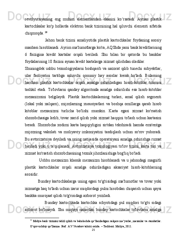 revolyutsiyaning   eng   muhim   elementlaridan   ekanini   ko rsatadi.   Aynan   plastikʻ
kartochkalar  ko'p   hollarda  elektron  bank  tizimining  hal  qiluvchi  elementi  sifatida
chiqmoqda.  10
                        Jahon   bank   tizimi   amaliyotida   plastik   kartochkalar   foydaning   asosiy
manbasi hisoblanadi. Ayrim ma'lumotlarga ko'ra, AQShda jami bank kreditlarining
6   foizigina   kredit   kartalar   orqali   beriladi.   Shu   bilan   bir   qatorda   bu   banklar
foydalarining 10 foizini aynan kredit kartalarga xizmat qilishdan oladilar.  
Shuningdek ushbu texnologiyalarni boshqarib va nazorat qilib tunechi subyektlar,
ular   faoliyatini   tartibga   soluvchi   qonuniy   hay   asoslar   kerak   bo'ladi.   Bularning
barchasi   plastik   kartochkalar   orqali   amalga   oshiriladigan   hisob-kitoblar   tizimini
tashkil   etadi.   To'lovlarni   qanday   algoritmda   amalga   oshirilishi   esa   hisob-kitoblar
mexanizmini   belgilaydi.   Plastik   kartochkalarning   turlari,   amal   qilish   segmenti
(lokal   yoki   xalqaro),   mijozlarning   xususiyatlari   va   boshqa   omillarga   qarab   hisob
kitoblar   mexanizmi   turlicha   bo'lishi   mumkin.   Karta   egasi   xizmat   ko'rsatish
shoxobchasiga kelib, tovar xarid qilish yoki xizmat haqqini to'lash uchun kartasini
beradi.   Shoxobcha   xodimi   karta   haqiqiyligini   sirtdan   tekshiradi   hamda   emitentga
mijozning   vakolati   va   moliyaviy   imkoniyatini   tasdiqlash   uchun   so'rov   yuboradi.
Bu avtorizatsiya deyiladi va uning natijasida operatsiyani amalga oshirishga ruxsat
beriladi yoki u ta'qiqlanadi. Avtorizatsiya texnologiyasi to'lov tizimi, karta turi va
xizmat ko'rsatish shoxobchasining texnik jihozlanishiga bog'liq bo'ladi. 
                   Ushbu mexanizm  klassik  mexanizm  hisoblanadi  va  u jahondagi  magnitli
plastik   kartochkalar   orqali   amalga   oshiriladigan   aksariyat   hisob-kitoblarning
asosidir. 
                   Bunday kartochkalarga uning egasi to'g'risidagi ma'lumotlar va tovar yoki
xizmatga haq to'lash uchun zarur miqdordagi pulni hisobdan chiqarish uchun qaysi
bankka murojaat qilish to'g'risidagi axborot yoziladi. 
                        Bunday   kartochkada   kartochka   schyotidagi   pul   miqdori   to'g'ri   sidagi
axborot   bo'lmaydi.   Shu   nuqtayi   nazardan   bunday   kartochkalar   to'lovlarni   amalga
10
  Moliya-bank tizimini tahlil qilish va baholashda qo‘llaniladigan xalqaro me’yorlar,  mezonlar va standartlar.
O‘quv-uslubiy qo‘llanma. Prof. A.V.Vaxabov tahriri ostida. – Toshkent: Moliya, 2011.
21 