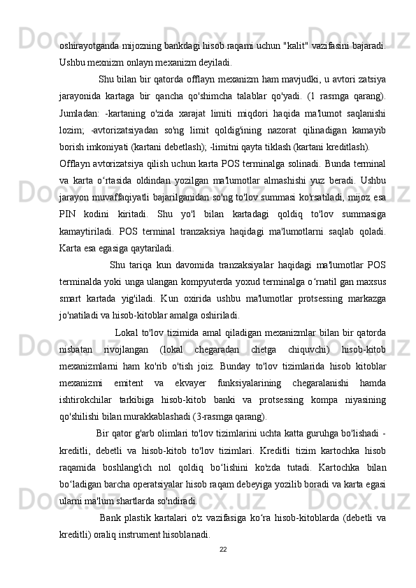 oshirayotganda mijozning bankdagi hisob raqami uchun "kalit" vazifasini bajaradi.
Ushbu mexnizm onlayn mexanizm deyiladi. 
                       Shu bilan bir qatorda offlayn mexanizm ham mavjudki, u avtori zatsiya
jarayonida   kartaga   bir   qancha   qo'shimcha   talablar   qo'yadi.   (1   rasmga   qarang).
Jumladan:   -kartaning   o'zida   xarajat   limiti   miqdori   haqida   ma'lumot   saqlanishi
lozim;   -avtorizatsiyadan   so'ng   limit   qoldig'ining   nazorat   qilinadigan   kamayib
borish imkoniyati (kartani debetlash); -limitni qayta tiklash (kartani kreditlash).  
Offlayn avtorizatsiya qilish uchun karta POS terminalga solinadi. Bunda terminal
va   karta   o rtasida   oldindan   yozilgan   ma'lumotlar   almashishi   yuz   beradi.   Ushbuʻ
jarayon muvaffaqiyatli bajarilganidan so'ng to'lov summasi  ko'rsatiladi, mijoz esa
PIN   kodini   kiritadi.   Shu   yo'l   bilan   kartadagi   qoldiq   to'lov   summasiga
kamaytiriladi.   POS   terminal   tranzaksiya   haqidagi   ma'lumotlarni   saqlab   qoladi.
Karta esa egasiga qaytariladi. 
                      Shu   tariqa   kun   davomida   tranzaksiyalar   haqidagi   ma'lumotlar   POS
terminalda yoki unga ulangan kompyuterda yoxud terminalga o rnatil gan maxsus	
ʻ
smart   kartada   yig'iladi.   Kun   oxirida   ushbu   ma'lumotlar   protsessing   markazga
jo'natiladi va hisob-kitoblar amalga oshiriladi. 
                                Lokal  to'lov  tizimida  amal   qiladigan   mexanizmlar   bilan   bir  qatorda
nisbatan   rivojlangan   (lokal   chegaradan   chetga   chiquvchi)   hisob-kitob
mexanizmlarni   ham   ko'rib   o'tish   joiz.   Bunday   to'lov   tizimlarida   hisob   kitoblar
mexanizmi   emitent   va   ekvayer   funksiyalarining   chegaralanishi   hamda
ishtirokchilar   tarkibiga   hisob-kitob   banki   va   protsessing   kompa   niyasining
qo'shilishi bilan murakkablashadi (3-rasmga qarang). 
                       Bir qator g'arb olimlari to'lov tizimlarini uchta katta guruhga bo'lishadi -
kreditli,   debetli   va   hisob-kitob   to'lov   tizimlari.   Kreditli   tizim   kartochka   hisob
raqamida   boshlang'ich   nol   qoldiq   bo lishini   ko'zda   tutadi.   Kartochka   bilan	
ʻ
bo ladigan barcha operatsiyalar hisob raqam debeyiga yozilib boradi va karta egasi	
ʻ
ularni ma'lum shartlarda so'ndiradi. 
                    Bank   plastik   kartalari   o'z   vazifasiga   ko ra   hisob-kitoblarda   (debetli   va	
ʻ
kreditli) oraliq instrument hisoblanadi. 
22