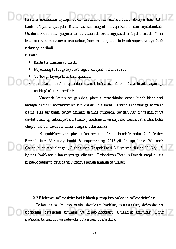 Kreditli   mexanizm   ayniqsa   lokal   tizimda,   ya'ni   emitent   ham,   ekvayer   ham   bitta
bank bo lganda  qulaydir. Bunda  asosan  magnit  chiziqli  kartalardan foydalaniladi.ʻ
Ushbu mexanizmda yagona so'rov yuborish texnologiyasidan  foydalaniladi. Ya'ni
bitta so'rov ham avtorizatsiya uchun, ham mablag'ni karta hisob raqamidan yechish
uchun yuboriladi.  
Bunda: 
 Karta terminalga solinadi; 
 Mijozning to'lovga layoqatliligini aniqlash uchun so'rov 
 To lovga layoqatlilik tasdiqlanadi; 
ʻ
 4-5.   Karta   hisob   raqamidan   xizmat   ko'rsatish   shoxobchasi   hisob   raqamiga
mablag' o'tkazib beriladi. 
                Yuqorida   ko'rib   o'tilganidek,   plastik   kartochkalar   orqali   hisob   kitoblarni
amalga oshirish mexanizmlari turlichadir. Biz faqat ularning asosiylariga to'xtalib
o'tdik.   Har   bir   bank,   to'lov   tizimini   tashkil   etmoqchi   bo'lgan   har   bir   tashkilot   va
davlat o'zining imkoniyatlari, texnik jihozlanishi va mijozlar xususiyatlaridan kelik
chiqib, ushbu mexanizmlarni o'ziga moslashtiradi. 
            Respublikamizda   plastik   kartochkalar   bilan   hisob-kitoblar   O'zbekiston
Respublikasi   Markaziy   banki   Boshqaruvining   2013-yil   26   apreldagi   9/1   sonli
Qarori bilan tasdiqlangan, O'zbekiston Respublikasi Adliya vazirligida 2013-yil 3-
iyunda 2465-son bilan ro'yxatga olingan "O'zbekiston Respublikasida  naqd pulsiz
hisob-kitoblar to'g'risida"gi Nizom asosida amalga oshiriladi.  
2.2. Elektron to'lov tizimlari ishlash prinspi va xalqaro to'lov tizimlari
To'lov   tizimi   bu   moliyaviy   sheriklar:   banklar,   muassasalar,   do'konlar   va
boshqalar   o'rtasidagi   bitimlar   va   hisob-kitoblarni   almashish   tizimidir.   Keng
ma'noda, bu xaridor va sotuvchi o'rtasidagi vositachilar. 
23 