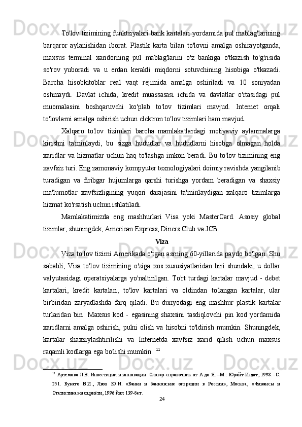 To'lov tizimining funktsiyalari bank kartalari yordamida pul mablag'larining
barqaror   aylanishidan   iborat.   Plastik   karta   bilan   to'lovni   amalga   oshirayotganda,
maxsus   terminal   xaridorning   pul   mablag'larini   o'z   bankiga   o'tkazish   to'g'risida
so'rov   yuboradi   va   u   erdan   kerakli   miqdorni   sotuvchining   hisobiga   o'tkazadi.
Barcha   hisobkitoblar   real   vaqt   rejimida   amalga   oshiriladi   va   10   soniyadan
oshmaydi.   Davlat   ichida,   kredit   muassasasi   ichida   va   davlatlar   o'rtasidagi   pul
muomalasini   boshqaruvchi   ko'plab   to'lov   tizimlari   mavjud.   Internet   orqali
to'lovlarni amalga oshirish uchun elektron to'lov tizimlari ham mavjud. 
Xalqaro   to'lov   tizimlari   barcha   mamlakatlardagi   moliyaviy   aylanmalarga
kirishni   ta'minlaydi,   bu   sizga   hududlar   va   hududlarni   hisobga   olmagan   holda
xaridlar   va hizmatlar   uchun haq  to'lashga  imkon  beradi.  Bu  to'lov tizimining  eng
xavfsiz turi. Eng zamonaviy kompyuter texnologiyalari doimiy ravishda yangilanib
turadigan   va   firibgar   hujumlarga   qarshi   turishga   yordam   beradigan   va   shaxsiy
ma'lumotlar   xavfsizligining   yuqori   darajasini   ta'minlaydigan   xalqaro   tizimlarga
hizmat ko'rsatish uchun ishlatiladi. 
Mamlakatimizda   eng   mashhurlari   Visa   yoki   MasterCard.   Asosiy   global
tizimlar, shuningdek, American Express, Diners Club va JCB. 
Viza
Viza to'lov tizimi Amerikada o'tgan asrning 60-yillarida paydo bo'lgan. Shu
sababli,   Visa   to'lov   tizimining   o'ziga   xos   xususiyatlaridan   biri   shundaki,   u   dollar
valyutasidagi   operatsiyalarga   yo'naltirilgan.   To'rt   turdagi   kartalar   mavjud   -   debet
kartalari,   kredit   kartalari,   to'lov   kartalari   va   oldindan   to'langan   kartalar,   ular
birbiridan   zaryadlashda   farq   qiladi.   Bu   dunyodagi   eng   mashhur   plastik   kartalar
turlaridan   biri.   Maxsus   kod   -   egasining   shaxsini   tasdiqlovchi   pin   kod   yordamida
xaridlarni   amalga oshirish,  pulni   olish  va  hisobni   to'ldirish  mumkin.  Shuningdek,
kartalar   shaxsiylashtirilishi   va   Internetda   xavfsiz   xarid   qilish   uchun   maxsus
raqamli kodlarga ega bo'lishi mumkin.   11
11
  Артемова Л.В. Инвестиции и инновации. Словар-справочник от А до Я. –М.: Юрайт-Издат, 1998. -С.
251.   Букато   В.И.,   Лвов   Ю.И.   «Банки   и   банковские   операции   в   России»,   Москва,   «Финансы   и
Статистика» нашриёти, 1996 йил 139-бет.
24 