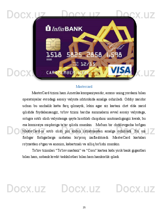 Mastercard
MasterCard tizimi ham Amerika kompaniyasidir, ammo uning yordami bilan
operatsiyalar evrodagi asosiy valyuta ishtirokida amalga oshiriladi. Oddiy xaridor
uchun   bu   unchalik   katta   farq   qilmaydi,   lekin   agar   siz   kartani   chet   elda   xarid
qilishda   foydalansangiz,   to'lov   tizimi   barcha   summalarni   avval   asosiy   valyutaga,
so'ngra sotib olish valyutasiga qayta hisoblab chiqishini unutmasligingiz kerak, bu
esa komissiya miqdoriga ta'sir qilishi mumkin. . Ma'lum bir cheklovgacha bo'lgan
MasterCard-ni   sotib   olish   pin   kodini   ishlatmasdan   amalga   oshiriladi.   Bu   uni
firibgar   firibgarlarga   nisbatan   ko'proq   zaiflashtiradi.   MasterCard   kartalari
ro'yxatdan o'tgan va anonim, kabartmalı va silliq bo'lishi mumkin. 
To'lov tizimlari "To'lov markazi" va "Corn" kartasi kabi yirik bank gigantlari
bilan ham, nobank kredit tashkilotlari bilan ham hamkorlik qiladi. 
25