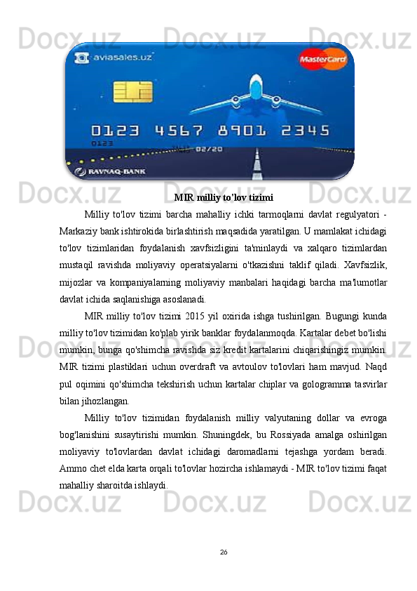  
MIR milliy to'lov tizimi
Milliy   to'lov   tizimi   barcha   mahalliy   ichki   tarmoqlarni   davlat   regulyatori   -
Markaziy bank ishtirokida birlashtirish maqsadida yaratilgan. U mamlakat ichidagi
to'lov   tizimlaridan   foydalanish   xavfsizligini   ta'minlaydi   va   xalqaro   tizimlardan
mustaqil   ravishda   moliyaviy   operatsiyalarni   o'tkazishni   taklif   qiladi.   Xavfsizlik,
mijozlar   va   kompaniyalarning   moliyaviy   manbalari   haqidagi   barcha   ma'lumotlar
davlat ichida saqlanishiga asoslanadi. 
MIR   milliy   to'lov  tizimi   2015  yil   oxirida   ishga   tushirilgan.   Bugungi   kunda
milliy to'lov tizimidan ko'plab yirik banklar foydalanmoqda. Kartalar debet bo'lishi
mumkin, bunga qo'shimcha ravishda siz kredit kartalarini chiqarishingiz mumkin.
MIR   tizimi   plastiklari   uchun   overdraft   va   avtoulov   to'lovlari   ham   mavjud.   Naqd
pul oqimini qo'shimcha tekshirish uchun kartalar chiplar va gologramma tasvirlar
bilan jihozlangan. 
Milliy   to'lov   tizimidan   foydalanish   milliy   valyutaning   dollar   va   evroga
bog'lanishini   susaytirishi   mumkin.   Shuningdek,   bu   Rossiyada   amalga   oshirilgan
moliyaviy   to'lovlardan   davlat   ichidagi   daromadlarni   tejashga   yordam   beradi.
Ammo chet elda karta orqali to'lovlar hozircha ishlamaydi - MIR to'lov tizimi faqat
mahalliy sharoitda ishlaydi. 
 
26 