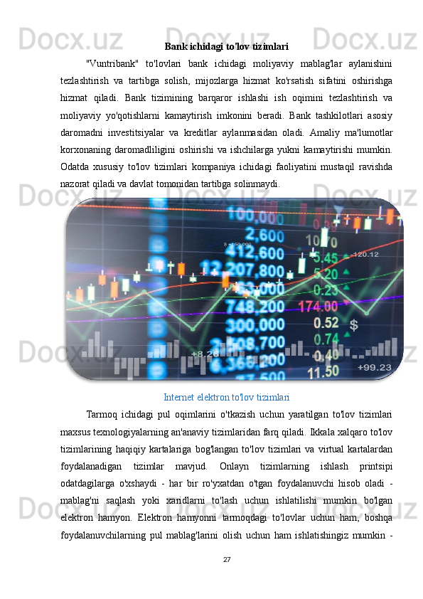 Bank ichidagi to'lov tizimlari
"Vuntribank"   to'lovlari   bank   ichidagi   moliyaviy   mablag'lar   aylanishini
tezlashtirish   va   tartibga   solish,   mijozlarga   hizmat   ko'rsatish   sifatini   oshirishga
hizmat   qiladi.   Bank   tizimining   barqaror   ishlashi   ish   oqimini   tezlashtirish   va
moliyaviy   yo'qotishlarni   kamaytirish   imkonini   beradi.   Bank   tashkilotlari   asosiy
daromadni   investitsiyalar   va   kreditlar   aylanmasidan   oladi.   Amaliy   ma'lumotlar
korxonaning   daromadliligini   oshirishi   va   ishchilarga   yukni   kamaytirishi   mumkin.
Odatda   xususiy   to'lov   tizimlari   kompaniya   ichidagi   faoliyatini   mustaqil   ravishda
nazorat qiladi va davlat tomonidan tartibga solinmaydi. 
Internet elektron to'lov tizimlari
Tarmoq   ichidagi   pul   oqimlarini   o'tkazish   uchun   yaratilgan   to'lov   tizimlari
maxsus texnologiyalarning an'anaviy tizimlaridan farq qiladi. Ikkala xalqaro to'lov
tizimlarining   haqiqiy   kartalariga   bog'langan   to'lov   tizimlari   va   virtual   kartalardan
foydalanadigan   tizimlar   mavjud.   Onlayn   tizimlarning   ishlash   printsipi
odatdagilarga   o'xshaydi   -   har   bir   ro'yxatdan   o'tgan   foydalanuvchi   hisob   oladi   -
mablag'ni   saqlash   yoki   xaridlarni   to'lash   uchun   ishlatilishi   mumkin   bo'lgan
elektron   hamyon.   Elektron   hamyonni   tarmoqdagi   to'lovlar   uchun   ham,   boshqa
foydalanuvchilarning   pul   mablag'larini   olish   uchun   ham   ishlatishingiz   mumkin   -
27 