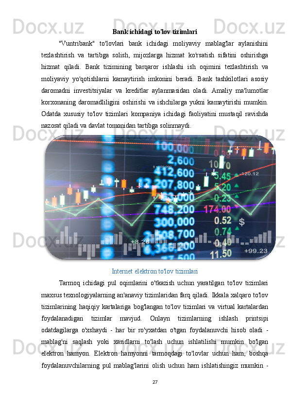 Bank ichidagi to'lov tizimlari
"Vuntribank"   to'lovlari   bank   ichidagi   moliyaviy   mablag'lar   aylanishini
tezlashtirish   va   tartibga   solish,   mijozlarga   hizmat   ko'rsatish   sifatini   oshirishga
hizmat   qiladi.   Bank   tizimining   barqaror   ishlashi   ish   oqimini   tezlashtirish   va
moliyaviy   yo'qotishlarni   kamaytirish   imkonini   beradi.   Bank   tashkilotlari   asosiy
daromadni   investitsiyalar   va   kreditlar   aylanmasidan   oladi.   Amaliy   ma'lumotlar
korxonaning   daromadliligini   oshirishi   va   ishchilarga   yukni   kamaytirishi   mumkin.
Odatda   xususiy   to'lov   tizimlari   kompaniya   ichidagi   faoliyatini   mustaqil   ravishda
nazorat qiladi va davlat tomonidan tartibga solinmaydi. 
Internet elektron to'lov tizimlari
Tarmoq   ichidagi   pul   oqimlarini   o'tkazish   uchun   yaratilgan   to'lov   tizimlari
maxsus texnologiyalarning an'anaviy tizimlaridan farq qiladi. Ikkala xalqaro to'lov
tizimlarining   haqiqiy   kartalariga   bog'langan   to'lov   tizimlari   va   virtual   kartalardan
foydalanadigan   tizimlar   mavjud.   Onlayn   tizimlarning   ishlash   printsipi
odatdagilarga   o'xshaydi   -   har   bir   ro'yxatdan   o'tgan   foydalanuvchi   hisob   oladi   -
mablag'ni   saqlash   yoki   xaridlarni   to'lash   uchun   ishlatilishi   mumkin   bo'lgan
elektron   hamyon.   Elektron   hamyonni   tarmoqdagi   to'lovlar   uchun   ham,   boshqa
foydalanuvchilarning   pul   mablag'larini   olish   uchun   ham   ishlatishingiz   mumkin   -
27