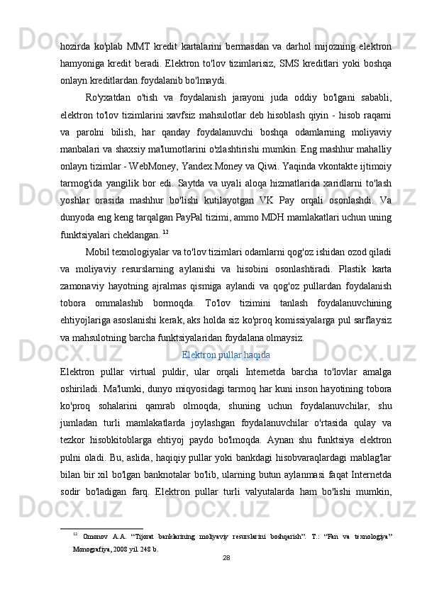 hozirda   ko'plab   MMT   kredit   kartalarini   bermasdan   va   darhol   mijozning   elektron
hamyoniga kredit   beradi.  Elektron to'lov  tizimlarisiz,   SMS kreditlari   yoki  boshqa
onlayn kreditlardan foydalanib bo'lmaydi. 
Ro'yxatdan   o'tish   va   foydalanish   jarayoni   juda   oddiy   bo'lgani   sababli,
elektron to'lov  tizimlarini  xavfsiz  mahsulotlar   deb  hisoblash  qiyin -  hisob  raqami
va   parolni   bilish,   har   qanday   foydalanuvchi   boshqa   odamlarning   moliyaviy
manbalari va shaxsiy ma'lumotlarini o'zlashtirishi mumkin. Eng mashhur mahalliy
onlayn tizimlar - WebMoney, Yandex.Money va Qiwi. Yaqinda vkontakte ijtimoiy
tarmog'ida   yangilik   bor   edi.   Saytda   va   uyali   aloqa   hizmatlarida   xaridlarni   to'lash
yoshlar   orasida   mashhur   bo'lishi   kutilayotgan   VK   Pay   orqali   osonlashdi.   Va
dunyoda eng keng tarqalgan PayPal tizimi, ammo MDH mamlakatlari uchun uning
funktsiyalari cheklangan.  12
Mobil texnologiyalar va to'lov tizimlari odamlarni qog'oz ishidan ozod qiladi
va   moliyaviy   resurslarning   aylanishi   va   hisobini   osonlashtiradi.   Plastik   karta
zamonaviy   hayotning   ajralmas   qismiga   aylandi   va   qog'oz   pullardan   foydalanish
tobora   ommalashib   bormoqda.   To'lov   tizimini   tanlash   foydalanuvchining
ehtiyojlariga asoslanishi kerak, aks holda siz ko'proq komissiyalarga pul sarflaysiz
va mahsulotning barcha funktsiyalaridan foydalana olmaysiz. 
Elektron pullar haqida
Elektron   pullar   virtual   puldir,   ular   orqali   Internetda   barcha   to'lovlar   amalga
oshiriladi. Ma'lumki, dunyo miqyosidagi tarmoq har kuni inson hayotining tobora
ko'proq   sohalarini   qamrab   olmoqda,   shuning   uchun   foydalanuvchilar,   shu
jumladan   turli   mamlakatlarda   joylashgan   foydalanuvchilar   o'rtasida   qulay   va
tezkor   hisobkitoblarga   ehtiyoj   paydo   bo'lmoqda.   Aynan   shu   funktsiya   elektron
pulni oladi. Bu, aslida, haqiqiy pullar yoki bankdagi hisobvaraqlardagi mablag'lar
bilan bir xil bo'lgan banknotalar bo'lib, ularning butun aylanmasi  faqat Internetda
sodir   bo'ladigan   farq.   Elektron   pullar   turli   valyutalarda   ham   bo'lishi   mumkin,
12
  Omonov   A.A.   “Tijorat   banklarining   moliyaviy   resurslarini   boshqarish”.   T.:   “Fan   va   texnologiya”
Monografiya, 2008 yil. 248 b.
28 