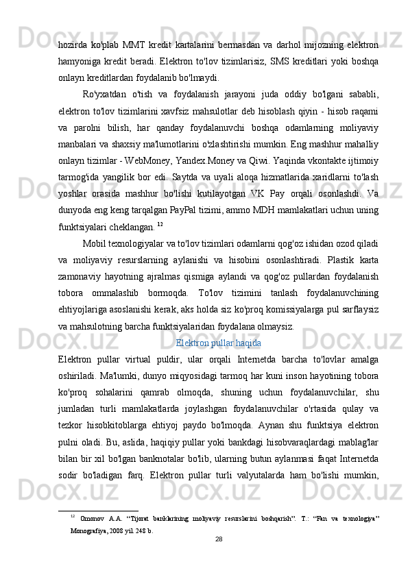hozirda   ko'plab   MMT   kredit   kartalarini   bermasdan   va   darhol   mijozning   elektron
hamyoniga kredit   beradi.  Elektron to'lov  tizimlarisiz,   SMS kreditlari   yoki  boshqa
onlayn kreditlardan foydalanib bo'lmaydi. 
Ro'yxatdan   o'tish   va   foydalanish   jarayoni   juda   oddiy   bo'lgani   sababli,
elektron to'lov  tizimlarini  xavfsiz  mahsulotlar   deb  hisoblash  qiyin -  hisob  raqami
va   parolni   bilish,   har   qanday   foydalanuvchi   boshqa   odamlarning   moliyaviy
manbalari va shaxsiy ma'lumotlarini o'zlashtirishi mumkin. Eng mashhur mahalliy
onlayn tizimlar - WebMoney, Yandex.Money va Qiwi. Yaqinda vkontakte ijtimoiy
tarmog'ida   yangilik   bor   edi.   Saytda   va   uyali   aloqa   hizmatlarida   xaridlarni   to'lash
yoshlar   orasida   mashhur   bo'lishi   kutilayotgan   VK   Pay   orqali   osonlashdi.   Va
dunyoda eng keng tarqalgan PayPal tizimi, ammo MDH mamlakatlari uchun uning
funktsiyalari cheklangan.  12
Mobil texnologiyalar va to'lov tizimlari odamlarni qog'oz ishidan ozod qiladi
va   moliyaviy   resurslarning   aylanishi   va   hisobini   osonlashtiradi.   Plastik   karta
zamonaviy   hayotning   ajralmas   qismiga   aylandi   va   qog'oz   pullardan   foydalanish
tobora   ommalashib   bormoqda.   To'lov   tizimini   tanlash   foydalanuvchining
ehtiyojlariga asoslanishi kerak, aks holda siz ko'proq komissiyalarga pul sarflaysiz
va mahsulotning barcha funktsiyalaridan foydalana olmaysiz. 
Elektron pullar haqida
Elektron   pullar   virtual   puldir,   ular   orqali   Internetda   barcha   to'lovlar   amalga
oshiriladi. Ma'lumki, dunyo miqyosidagi tarmoq har kuni inson hayotining tobora
ko'proq   sohalarini   qamrab   olmoqda,   shuning   uchun   foydalanuvchilar,   shu
jumladan   turli   mamlakatlarda   joylashgan   foydalanuvchilar   o'rtasida   qulay   va
tezkor   hisobkitoblarga   ehtiyoj   paydo   bo'lmoqda.   Aynan   shu   funktsiya   elektron
pulni oladi. Bu, aslida, haqiqiy pullar yoki bankdagi hisobvaraqlardagi mablag'lar
bilan bir xil bo'lgan banknotalar bo'lib, ularning butun aylanmasi  faqat Internetda
sodir   bo'ladigan   farq.   Elektron   pullar   turli   valyutalarda   ham   bo'lishi   mumkin,
12
  Omonov   A.A.   “Tijorat   banklarining   moliyaviy   resurslarini   boshqarish”.   T.:   “Fan   va   texnologiya”
Monografiya, 2008 yil. 248 b.
28