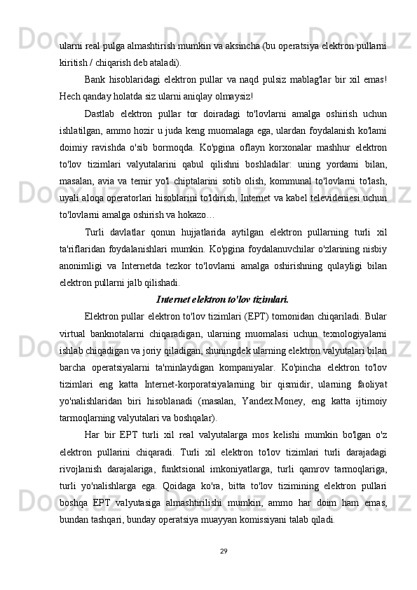 ularni real pulga almashtirish mumkin va aksincha (bu operatsiya elektron pullarni
kiritish / chiqarish deb ataladi). 
Bank   hisoblaridagi   elektron   pullar   va   naqd   pulsiz   mablag'lar   bir   xil   emas!
Hech qanday holatda siz ularni aniqlay olmaysiz! 
Dastlab   elektron   pullar   tor   doiradagi   to'lovlarni   amalga   oshirish   uchun
ishlatilgan, ammo hozir u juda keng muomalaga ega, ulardan foydalanish ko'lami
doimiy   ravishda   o'sib   bormoqda.   Ko'pgina   oflayn   korxonalar   mashhur   elektron
to'lov   tizimlari   valyutalarini   qabul   qilishni   boshladilar:   uning   yordami   bilan,
masalan,   avia   va   temir   yo'l   chiptalarini   sotib   olish,   kommunal   to'lovlarni   to'lash,
uyali aloqa operatorlari hisoblarini to'ldirish, Internet va kabel televideniesi uchun
to'lovlarni amalga oshirish va hokazo… 
Turli   davlatlar   qonun   hujjatlarida   aytilgan   elektron   pullarning   turli   xil
ta'riflaridan foydalanishlari   mumkin. Ko'pgina  foydalanuvchilar  o'zlarining nisbiy
anonimligi   va   Internetda   tezkor   to'lovlarni   amalga   oshirishning   qulayligi   bilan
elektron pullarni jalb qilishadi. 
Internet elektron to'lov tizimlari.
Elektron pullar elektron to'lov tizimlari (EPT) tomonidan chiqariladi. Bular
virtual   banknotalarni   chiqaradigan,   ularning   muomalasi   uchun   texnologiyalarni
ishlab chiqadigan va joriy qiladigan, shuningdek ularning elektron valyutalari bilan
barcha   operatsiyalarni   ta'minlaydigan   kompaniyalar.   Ko'pincha   elektron   to'lov
tizimlari   eng   katta   Internet-korporatsiyalarning   bir   qismidir,   ularning   faoliyat
yo'nalishlaridan   biri   hisoblanadi   (masalan,   Yandex.Money,   eng   katta   ijtimoiy
tarmoqlarning valyutalari va boshqalar). 
Har   bir   EPT   turli   xil   real   valyutalarga   mos   kelishi   mumkin   bo'lgan   o'z
elektron   pullarini   chiqaradi.   Turli   xil   elektron   to'lov   tizimlari   turli   darajadagi
rivojlanish   darajalariga,   funktsional   imkoniyatlarga,   turli   qamrov   tarmoqlariga,
turli   yo'nalishlarga   ega.   Qoidaga   ko'ra,   bitta   to'lov   tizimining   elektron   pullari
boshqa   EPT   valyutasiga   almashtirilishi   mumkin,   ammo   har   doim   ham   emas,
bundan tashqari, bunday operatsiya muayyan komissiyani talab qiladi. 
29 