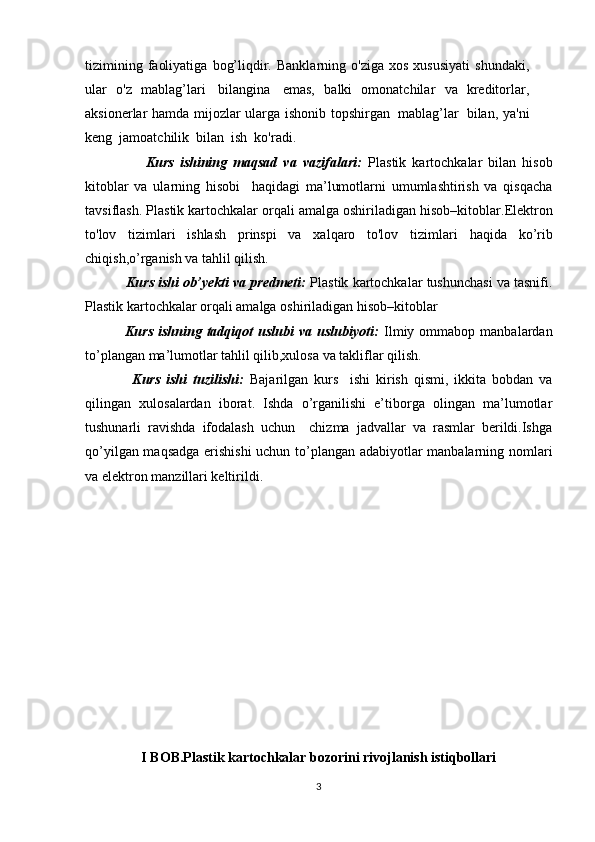 tizimining   faoliyatiga   bog’liqdir.   Banklarning   o'ziga   xos   xususiyati   shundaki,
ular   o'z   mablag’lari   bilangina   emas,   balki   omonatchilar   va   kreditorlar,
aksionerlar   hamda   mijozlar   ularga   ishonib   topshirgan   mablag’lar   bilan,   ya'ni
keng   jamoatchilik   bilan   ish  ko'radi.
                    Kurs   ishining   maqsad   va   vazifalari:   Plastik   kartochkalar   bilan   hisob
kitoblar   va   ularning   hisobi     haqidagi   ma’lumotlarni   umumlashtirish   va   qisqacha
tavsiflash.   Plastik kartochkalar orqali amalga oshiriladigan hisob–kitoblar. Elektron
to'lov   tizimlari   ishlash   prinspi   va   xalqaro   to'lov   tizimlari   haqida   ko’rib
chiqish, o’rganish va tahlil qilish. 
           Kurs ishi ob’yekti va predmeti:   Plastik kartochkalar tushunchasi va tasnifi.
Plastik kartochkalar orqali amalga oshiriladigan hisob–kitoblar
                Kurs  ishning  tadqiqot   uslubi   va  uslubiyoti:   Ilmiy  ommabop  manbalardan
to’plangan ma’lumotlar tahlil qilib,xulosa va takliflar qilish.
                Kurs   ishi   tuzilishi:   Bajarilgan   kurs     ishi   kirish   qismi,   ikkita   bobdan   va
qilingan   xulosalardan   iborat.   Ishda   o’rganilishi   e’tiborga   olingan   ma’lumotlar
tushunarli   ravishda   ifodalash   uchun     chizma   jadvallar   va   rasmlar   berildi.Ishga
qo’yilgan maqsadga erishishi  uchun to’plangan adabiyotlar manbalarning nomlari
va elektron manzillari keltirildi. 
I BOB.Plastik kartochkalar bozorini rivojlanish istiqbollari
3
