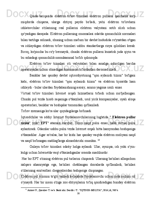 Qoida   tariqasida   elektron   to'lov   tizimlari   elektron   pullarni   qanchalik   ko'p
miqdorda   chiqarsa,   ularga   ehtiyoj   paydo   bo'ladi,   ya'ni   elektron   to'lovlarni
ishlatuvchilar   o'zlarining   real   pullarini   elektron   valyutani   sotib   olish   uchun
qo'yadigan darajada. Elektron pullarning muomalasi odatda qonunchilik normalari
bilan tartibga solinadi, shuning uchun ma'lum bir davlat hududida ro'yxatdan o'tgan
va   ishlaydigan   elektron   to'lov   tizimlari   ushbu   standartlarga   rioya   qilishlari   kerak.
Biroq, ko'pincha bu ro'y bermaydi, chunki elektron pullarni kuzatish juda qiyin va
bu sohadagi qonunchilik nomukammal bo'lib qolmoqda. 
Elektron   to'lov   tizimlari   o'z   valyutalari   bilan   amalga   oshirilgan   barcha
operatsiyalar uchun olinadigan komission to'lovlardan daromad oladi. 
Banklar   har   qanday   davlat   iqtisodiyotining   "qon   aylanish   tizimi"   bo'lgani
kabi,   elektron   to'lov   tizimlari   "qon   aylanish   tizimi"   va   elektron   tijoratda   ham
ishlaydi - bular ulardan foydalanishning asosiy, ammo yagona usuli emas. 
Virtual   to'lov   tizimlari   Internet   orqali   hizmatlarni   to'lash   uchun   mo'ljallangan.
Chunki pul tezda hisob raqamiga o'tkaziladi, usul yirik kompaniyalar, uyali aloqa
operatorlari, banklar va boshqalar tomonidan qo'llaniladi. 
To'lov sxemasiga ko'ra ular quyidagilarga bo'linadi. 
Iqtisodchilar   va   oddiy   Internet   foydalanuvchilarining   lug'atida   "   Elektron   pullar
tizimi "   yoki"   EPT "   atamasi   mavjud.   Tizim   naqd   pulni   emas,   balki   virtual   pulni
aylantiradi. Odamlar ushbu pulni tezda Internet orqali bitta hamyondan boshqasiga
o'tkazadilar. Agar so'ralsa, har bir kishi har qanday vaqtda elektron moliyani naqd
va naqd bo'lmagan mablag'larga almashtirishi mumkin.  13
Onlayn   to'lov   tizimlari   odatiy   holga   aylandi.   Ular,   ayniqsa,   ish   yoki   o'yin-
kulgi uchun Internetda vaqt o'tkazadiganlar orasida mashhurdir. 
 Har bir EPT o'zining elektron pul turlarini chiqaradi. Ularning ba'zilari allaqachon
xalqaro   ahamiyatga   ega,   ba'zilari   cheklangan   doiralarda   qo'llaniladi,   ba'zilari
o'zlarining emitentlari chegaralaridan tashqariga chiqmagan. 
Elektron pul tizimini to'g'ri tanlash kelajakda foydalanuvchi uchun juda muhim rol
o'ynaydi. Har bir inson o'ziga xos ehtiyojlarini to'liq qondiradigan bunday elektron
13
  Azizov U., Qoraliev T. va b. Bank ishi. Darslik./  T.: “IQTISOD-MOLIYA”, 2016 yil, 768 b.
30 