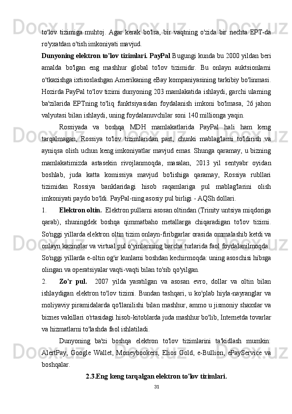 to'lov   tizimiga   muhtoj.   Agar   kerak   bo'lsa,   bir   vaqtning   o'zida   bir   nechta   EPT-da
ro'yxatdan o'tish imkoniyati mavjud. 
Dunyoning elektron to'lov tizimlari. PayPal  Bugungi kunda bu 2000 yildan beri
amalda   bo'lgan   eng   mashhur   global   to'lov   tizimidir.   Bu   onlayn   auktsionlarni
o'tkazishga ixtisoslashgan Amerikaning eBay kompaniyasining tarkibiy bo'linmasi.
Hozirda PayPal to'lov tizimi dunyoning 203 mamlakatida ishlaydi, garchi ularning
ba'zilarida   EPTning   to'liq   funktsiyasidan   foydalanish   imkoni   bo'lmasa,   26   jahon
valyutasi bilan ishlaydi, uning foydalanuvchilar soni 140 millionga yaqin. 
Rossiyada   va   boshqa   MDH   mamlakatlarida   PayPal   hali   ham   keng
tarqalmagan,   Rossiya   to'lov   tizimlaridan   past,   chunki   mablag'larni   to'ldirish   va
ayniqsa olish uchun keng imkoniyatlar mavjud emas. Shunga qaramay, u bizning
mamlakatimizda   astasekin   rivojlanmoqda,   masalan,   2013   yil   sentyabr   oyidan
boshlab,   juda   katta   komissiya   mavjud   bo'lishiga   qaramay,   Rossiya   rubllari
tizimidan   Rossiya   banklaridagi   hisob   raqamlariga   pul   mablag'larini   olish
imkoniyati paydo bo'ldi.  PayPal-ning asosiy pul birligi - AQSh dollari. 
1. Elektron oltin.   Elektron pullarni asosan oltindan (Trinity untsiya miqdoriga
qarab),   shuningdek   boshqa   qimmatbaho   metallarga   chiqaradigan   to'lov   tizimi.
So'nggi yillarda elektron oltin tizim onlayn-firibgarlar orasida ommalashib ketdi va
onlayn kazinolar va virtual pul o'yinlarining barcha turlarida faol foydalanilmoqda.
So'nggi yillarda e-oltin og'ir kunlarni boshdan kechirmoqda: uning asoschisi hibsga
olingan va operatsiyalar vaqti-vaqti bilan to'sib qo'yilgan. 
2. Zo'r   pul.     2007   yilda   yaratilgan   va   asosan   evro,   dollar   va   oltin   bilan
ishlaydigan  elektron  to'lov  tizimi.  Bundan   tashqari,  u  ko'plab  hiyla-nayranglar  va
moliyaviy piramidalarda qo'llanilishi bilan mashhur, ammo u jismoniy shaxslar va
biznes vakillari o'rtasidagi hisob-kitoblarda juda mashhur bo'lib, Internetda tovarlar
va hizmatlarni to'lashda faol ishlatiladi. 
Dunyoning   ba'zi   boshqa   elektron   to'lov   tizimlarini   ta'kidlash   mumkin:
AlertPay,   Google   Wallet,   Moneybookers,   Elios   Gold,   e-Bullion,   ePayService   va
boshqalar. 
2.3. Eng keng tarqalgan elektron to'lov tizimlari.
31