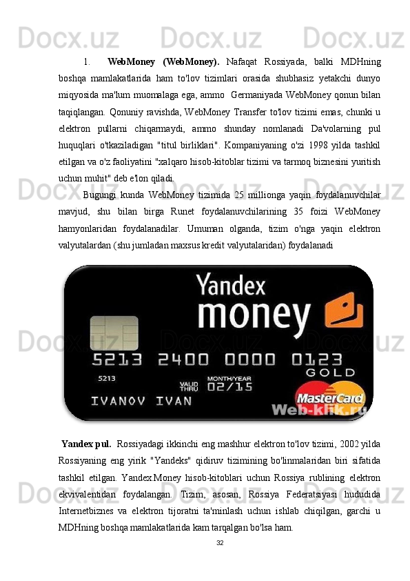 1. WebMoney   (WebMoney).   Nafaqat   Rossiyada,   balki   MDHning
boshqa   mamlakatlarida   ham   to'lov   tizimlari   orasida   shubhasiz   yetakchi   dunyo
miqyosida ma'lum muomalaga ega, ammo   Germaniyada WebMoney qonun bilan
taqiqlangan. Qonuniy ravishda, WebMoney  Transfer  to'lov  tizimi  emas,  chunki  u
elektron   pullarni   chiqarmaydi,   ammo   shunday   nomlanadi   Da'volarning   pul
huquqlari   o'tkaziladigan   "titul   birliklari".   Kompaniyaning   o'zi   1998   yilda   tashkil
etilgan va o'z faoliyatini "xalqaro hisob-kitoblar tizimi va tarmoq biznesini yuritish
uchun muhit" deb e'lon qiladi. 
Bugungi   kunda   WebMoney   tizimida   25   millionga   yaqin   foydalanuvchilar
mavjud,   shu   bilan   birga   Runet   foydalanuvchilarining   35   foizi   WebMoney
hamyonlaridan   foydalanadilar.   Umuman   olganda,   tizim   o'nga   yaqin   elektron
valyutalardan (shu jumladan maxsus kredit valyutalaridan) foydalanadi  
  Yandex pul.   Rossiyadagi ikkinchi eng mashhur elektron to'lov tizimi, 2002 yilda
Rossiyaning   eng   yirik   "Yandeks"   qidiruv   tizimining   bo'linmalaridan   biri   sifatida
tashkil   etilgan.   Yandex.Money   hisob-kitoblari   uchun   Rossiya   rublining   elektron
ekvivalentidan   foydalangan.   Tizim,   asosan,   Rossiya   Federatsiyasi   hududida
Internetbiznes   va   elektron   tijoratni   ta'minlash   uchun   ishlab   chiqilgan,   garchi   u
MDHning boshqa mamlakatlarida kam tarqalgan bo'lsa ham. 
32 
 
 
 
 
 
 
  