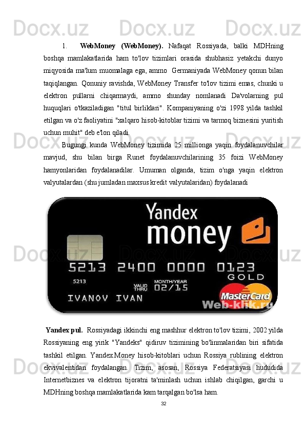 1. WebMoney   (WebMoney).   Nafaqat   Rossiyada,   balki   MDHning
boshqa   mamlakatlarida   ham   to'lov   tizimlari   orasida   shubhasiz   yetakchi   dunyo
miqyosida ma'lum muomalaga ega, ammo   Germaniyada WebMoney qonun bilan
taqiqlangan. Qonuniy ravishda, WebMoney  Transfer  to'lov  tizimi  emas,  chunki  u
elektron   pullarni   chiqarmaydi,   ammo   shunday   nomlanadi   Da'volarning   pul
huquqlari   o'tkaziladigan   "titul   birliklari".   Kompaniyaning   o'zi   1998   yilda   tashkil
etilgan va o'z faoliyatini "xalqaro hisob-kitoblar tizimi va tarmoq biznesini yuritish
uchun muhit" deb e'lon qiladi. 
Bugungi   kunda   WebMoney   tizimida   25   millionga   yaqin   foydalanuvchilar
mavjud,   shu   bilan   birga   Runet   foydalanuvchilarining   35   foizi   WebMoney
hamyonlaridan   foydalanadilar.   Umuman   olganda,   tizim   o'nga   yaqin   elektron
valyutalardan (shu jumladan maxsus kredit valyutalaridan) foydalanadi  
  Yandex pul.   Rossiyadagi ikkinchi eng mashhur elektron to'lov tizimi, 2002 yilda
Rossiyaning   eng   yirik   "Yandeks"   qidiruv   tizimining   bo'linmalaridan   biri   sifatida
tashkil   etilgan.   Yandex.Money   hisob-kitoblari   uchun   Rossiya   rublining   elektron
ekvivalentidan   foydalangan.   Tizim,   asosan,   Rossiya   Federatsiyasi   hududida
Internetbiznes   va   elektron   tijoratni   ta'minlash   uchun   ishlab   chiqilgan,   garchi   u
MDHning boshqa mamlakatlarida kam tarqalgan bo'lsa ham. 
32