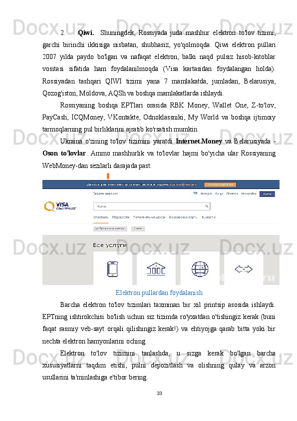 2. Qiwi.     Shuningdek,   Rossiyada   juda   mashhur   elektron   to'lov   tizimi,
garchi   birinchi   ikkisiga   nisbatan,   shubhasiz,   yo'qolmoqda.   Qiwi   elektron   pullari
2007   yilda   paydo   bo'lgan   va   nafaqat   elektron,   balki   naqd   pulsiz   hisob-kitoblar
vositasi   sifatida   ham   foydalanilmoqda   (Visa   kartasidan   foydalangan   holda).
Rossiyadan   tashqari   QIWI   tizimi   yana   7   mamlakatda,   jumladan,   Belarusiya,
Qozog'iston, Moldova, AQSh va boshqa mamlakatlarda ishlaydi. 
Rossiyaning   boshqa   EPTlari   orasida   RBK   Money,   Wallet   One,   Z-to'lov,
PayCash,   ICQMoney,   VKontakte,   Odnoklassniki,   My   World   va   boshqa   ijtimoiy
tarmoqlarning pul birliklarini ajratib ko'rsatish mumkin. 
Ukraina   o'zining   to'lov   tizimini   yaratdi   Internet.Money   va   Belarusiyada   -
Oson   to'lovlar .   Ammo   mashhurlik   va   to'lovlar   hajmi   bo'yicha   ular   Rossiyaning
WebMoney-dan sezilarli darajada past. 
Elektron pullardan foydalanish
Barcha   elektron   to'lov   tizimlari   taxminan   bir   xil   printsip   asosida   ishlaydi.
EPTning ishtirokchisi  bo'lish uchun siz tizimda ro'yxatdan o'tishingiz kerak (buni
faqat   rasmiy   veb-sayt   orqali   qilishingiz   kerak!)   va   ehtiyojga   qarab   bitta   yoki   bir
nechta elektron hamyonlarini oching. 
Elektron   to'lov   tizimini   tanlashda,   u   sizga   kerak   bo'lgan   barcha
xususiyatlarni   taqdim   etishi,   pulni   depozitlash   va   olishning   qulay   va   arzon
usullarini ta'minlashiga e'tibor bering. 
33 
 
 
 
 
 
 
 
 
 
 
 
  