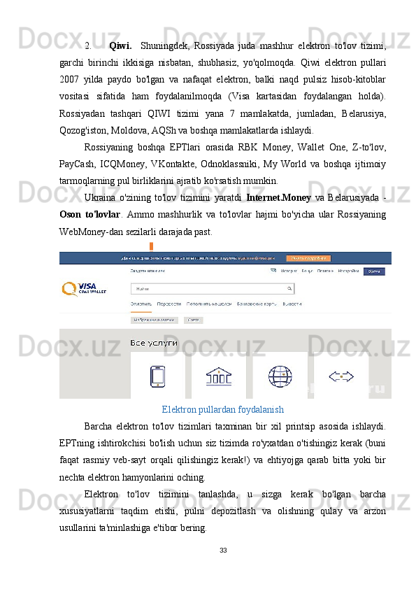 2. Qiwi.     Shuningdek,   Rossiyada   juda   mashhur   elektron   to'lov   tizimi,
garchi   birinchi   ikkisiga   nisbatan,   shubhasiz,   yo'qolmoqda.   Qiwi   elektron   pullari
2007   yilda   paydo   bo'lgan   va   nafaqat   elektron,   balki   naqd   pulsiz   hisob-kitoblar
vositasi   sifatida   ham   foydalanilmoqda   (Visa   kartasidan   foydalangan   holda).
Rossiyadan   tashqari   QIWI   tizimi   yana   7   mamlakatda,   jumladan,   Belarusiya,
Qozog'iston, Moldova, AQSh va boshqa mamlakatlarda ishlaydi. 
Rossiyaning   boshqa   EPTlari   orasida   RBK   Money,   Wallet   One,   Z-to'lov,
PayCash,   ICQMoney,   VKontakte,   Odnoklassniki,   My   World   va   boshqa   ijtimoiy
tarmoqlarning pul birliklarini ajratib ko'rsatish mumkin. 
Ukraina   o'zining   to'lov   tizimini   yaratdi   Internet.Money   va   Belarusiyada   -
Oson   to'lovlar .   Ammo   mashhurlik   va   to'lovlar   hajmi   bo'yicha   ular   Rossiyaning
WebMoney-dan sezilarli darajada past. 
Elektron pullardan foydalanish
Barcha   elektron   to'lov   tizimlari   taxminan   bir   xil   printsip   asosida   ishlaydi.
EPTning ishtirokchisi  bo'lish uchun siz tizimda ro'yxatdan o'tishingiz kerak (buni
faqat   rasmiy   veb-sayt   orqali   qilishingiz   kerak!)   va   ehtiyojga   qarab   bitta   yoki   bir
nechta elektron hamyonlarini oching. 
Elektron   to'lov   tizimini   tanlashda,   u   sizga   kerak   bo'lgan   barcha
xususiyatlarni   taqdim   etishi,   pulni   depozitlash   va   olishning   qulay   va   arzon
usullarini ta'minlashiga e'tibor bering. 
33