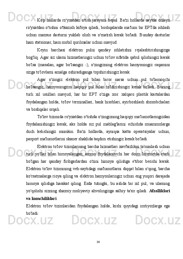 Ko'p hollarda ro'yxatdan o'tish jarayoni  bepul. Ba'zi  hollarda saytda onlayn
ro'yxatdan o'tishni  o'tkazish kifoya qiladi, boshqalarida ma'lum bir EPTda ishlash
uchun   maxsus   dasturni   yuklab   olish   va   o'rnatish   kerak   bo'ladi.   Bunday   dasturlar
ham statsionar, ham mobil qurilmalar uchun mavjud. 
Keyin   barchasi   elektron   pulni   qanday   ishlatishni   rejalashtirishingizga
bog'liq. Agar siz ularni hizmatlaringiz uchun to'lov sifatida qabul qilishingiz kerak
bo'lsa   (masalan,   agar   bo'lsangiz   -),   o'zingizning   elektron   hamyoningiz   raqamini
sizga to'lovlarni amalga oshiradiganga topshirishingiz kerak. 
Agar   o'zingiz   elektron   pul   bilan   biror   narsa   uchun   pul   to'lamoqchi
bo'lsangiz,   hamyoningizni   haqiqiy   pul   bilan   to'ldirishingiz   kerak   bo'ladi.   Buning
turli   xil   usullari   mavjud,   har   bir   EPT   o'ziga   xos:   xalqaro   plastik   kartalardan
foydalangan  holda,  to'lov terminallari, bank  hisoblari, ayirboshlash   shoxobchalari
va boshqalar orqali. 
To'lov tizimida ro'yxatdan o'tishda o'zingizning haqiqiy ma'lumotlaringizdan
foydalanishingiz   kerak,   aks   holda   siz   pul   mablag'larini   echishda   muammolarga
duch   kelishingiz   mumkin.   Ba'zi   hollarda,   ayniqsa   katta   operatsiyalar   uchun,
pasport ma'lumotlarini skaner shaklida taqdim etishingiz kerak bo'ladi. 
Elektron to'lov tizimlarining barcha hizmatlari xavfsizlikni ta'minlash uchun
turli   yo'llar   bilan   himoyalangan,   ammo   foydalanuvchi   har   doim   Internetda   etarli
bo'lgan   har   qanday   firibgarlardan   o'zini   himoya   qilishga   e'tibor   berishi   kerak.
Elektron to'lov tizimining veb-saytidagi  ma'lumotlarni diqqat  bilan o'qing, barcha
ko'rsatmalarga rioya qiling va elektron hamyonlaringiz uchun eng yuqori darajada
himoya   qilishga   harakat   qiling.   Esda   tutingki,   bu   aslida   bir   xil   pul,   va   ularning
yo'qolishi sizning shaxsiy moliyaviy ahvolingizga salbiy ta'sir  qiladi.   Afzalliklari
va kamchiliklari 
Elektron   to'lov   tizimlaridan   foydalangan   holda,   kishi   quyidagi   imtiyozlarga   ega
bo'ladi: 
34 