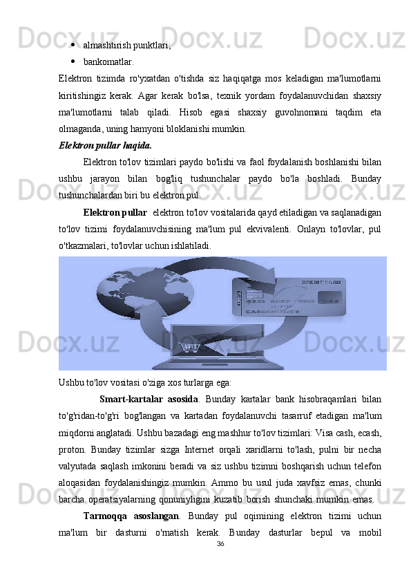  almashtirish punktlari; 
 bankomatlar. 
Elektron   tizimda   ro'yxatdan   o'tishda   siz   haqiqatga   mos   keladigan   ma'lumotlarni
kiritishingiz   kerak.   Agar   kerak   bo'lsa,   texnik   yordam   foydalanuvchidan   shaxsiy
ma'lumotlarni   talab   qiladi.   Hisob   egasi   shaxsiy   guvohnomani   taqdim   eta
olmaganda, uning hamyoni bloklanishi mumkin. 
Elektron pullar haqida. 
Elektron to'lov tizimlari paydo bo'lishi va faol foydalanish boshlanishi bilan
ushbu   jarayon   bilan   bog'liq   tushunchalar   paydo   bo'la   boshladi.   Bunday
tushunchalardan biri bu elektron pul. 
Elektron pullar   elektron to'lov vositalarida qayd etiladigan va saqlanadigan
to'lov   tizimi   foydalanuvchisining   ma'lum   pul   ekvivalenti.   Onlayn   to'lovlar,   pul
o'tkazmalari, to'lovlar uchun ishlatiladi.
Ushbu to'lov vositasi o'ziga xos turlarga ega: 
                Smart-kartalar   asosida .   Bunday   kartalar   bank   hisobraqamlari   bilan
to'g'ridan-to'g'ri   bog'langan   va   kartadan   foydalanuvchi   tasarruf   etadigan   ma'lum
miqdorni anglatadi. Ushbu bazadagi eng mashhur to'lov tizimlari: Visa cash, ecash,
proton.   Bunday   tizimlar   sizga   Internet   orqali   xaridlarni   to'lash,   pulni   bir   necha
valyutada   saqlash   imkonini   beradi   va   siz   ushbu   tizimni   boshqarish   uchun   telefon
aloqasidan   foydalanishingiz   mumkin.   Ammo   bu   usul   juda   xavfsiz   emas,   chunki
barcha   operatsiyalarning   qonuniyligini   kuzatib   borish   shunchaki   mumkin   emas.    
Tarmoqqa   asoslangan .   Bunday   pul   oqimining   elektron   tizimi   uchun
ma'lum   bir   dasturni   o'rnatish   kerak.   Bunday   dasturlar   bepul   va   mobil
36 