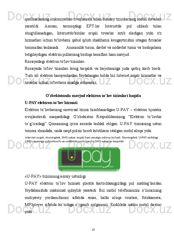 qurilmalarning imkoniyatlari rivojlanishi bilan bunday tizimlarning mobil ilovalari
yaratildi.   Asosan,   tarmoqdagi   EPT-lar   Internetda   pul   ishlash   bilan
shug'ullanadigan,   Internetdo'konlar   orqali   tovarlar   sotib   oladigan   yoki   o'z
hizmatlari uchun to'lovlarni qabul qilish shakllarini kengaytirishni istagan firmalar
tomonidan tanlanadi.    Anonimlik turini, davlat va nodavlat turini va boshqalarni
belgilaydigan elektron pullarning boshqa tasniflari ham mavjud. 
Rossiyadagi elektron to'lov tizimlari 
Rossiyada   to'lov   tizimlari   keng   tarqaldi   va   hayotimizga   juda   qattiq   kirib   bordi.
Turli xil elektron hamyonlardan foydalangan holda biz Internet orqali hizmatlar va
tovarlar uchun to'lovlarni amalga oshiramiz. 
 
O’zbekistonda mavjud elektron to’lov tizimlari haqida
U-PAY elektron to’lov hizmati 
Elektron to’lovlarning unevirsal tizimi hisoblanadigan U-PAY – elektron tijoratni
rivojlantirish   maqsadidagi   O’zbekiston   Respublikasining   “Elektron   to’lovlar
to’g’risidagi”   Qonunining   ijrosi   asosida   tashkil   etilgan.   U-PAY   tizimining   ustun
tomoni shundaki, unda naqd pulsiz hisob kitoblarni istalgan mobil aloqa yoki 
Internet orqali, shuningdek, SMS-xabar orqali ham amalga oshirsa bo’ladi. Shuningdek, U-PAY xiztidagi 
1400 raqamiga yuboriluvchi va undan kiruvchi barcha SMS xabarlar bepuldir. 
 
 
 
 
«U-PAY» tizimining asosiy ustunligi: 
U-PAY   elektron   to’lov   hizmati   plastik   kartochkangizdagi   pul   mablag’laridan
foydalanishda   maksimal   qulaylik   yaratadi.   Biz   mobil   telefonimizni   o’zimizning
moliyaviy   yordamchimiz   sifatida   emas,   balki   aloqa   vositasi,   fotokamera,
MP3pleyer   sifatida   ko’rishga   o’rganib   qolganmiz.   Endilikda   ushbu   mobil   dasturi
yoki 
37 