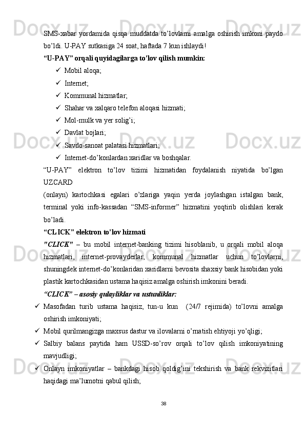 SMS-xabar   yordamida   qisqa   muddatda   to’lovlarni   amalga   oshirish   imkoni   paydo
bo’ldi. U-PAY sutkasiga 24 soat, haftada 7 kun ishlaydi! 
“U-PAY” orqali quyidagilarga to’lov qilish mumkin: 
 Mobil aloqa; 
 Internet; 
 Kommunal hizmatlar; 
 Shahar va xalqaro telefon aloqasi hizmati; 
 Mol-mulk va yer solig’i; 
 Davlat bojlari; 
 Savdo-sanoat palatasi hizmatlari; 
 Internet-do’konlardan xaridlar va boshqalar. 
“U-PAY”   elektron   to’lov   tizimi   hizmatidan   foydalanish   niyatida   bo’lgan
UZCARD 
(onlayn)   kartochkasi   egalari   o’zlariga   yaqin   yerda   joylashgan   istalgan   bank,
terminal   yoki   info-kassadan   “SMS-informer”   hizmatini   yoqtirib   olishlari   kerak
bo’ladi. 
“CLICK” elektron to’lov hizmati 
"CLICK"   –   bu   mobil   internet-banking   tizimi   hisoblanib,   u   orqali   mobil   aloqa
hizmatlari,   internet-provayderlar,   kommunal   hizmatlar   uchun   to’lovlarni,
shuningdek internet-do’konlaridan xaridlarni bevosita shaxsiy bank hisobidan yoki
plastik kartochkasidan ustama haqisiz amalga oshirish imkonini beradi. 
“CLICK” – asosiy qulayliklar va ustunliklar:  
 Masofadan   turib   ustama   haqisiz,   tun-u   kun     (24/7   rejimida)   to’lovni   amalga
oshirish imkoniyati; 
 Mobil qurilmangizga maxsus dastur va ilovalarni o’rnatish ehtiyoji yo’qligi; 
 Salbiy   balans   paytida   ham   USSD-so’rov   orqali   to’lov   qilish   imkoniyatining
mavjudligi; 
 Onlayn   imkoniyatlar   –   bankdagi   hisob   qoldig’ini   tekshirish   va   bank   rekvizitlari
haqidagi ma’lumotni qabul qilish; 
38
