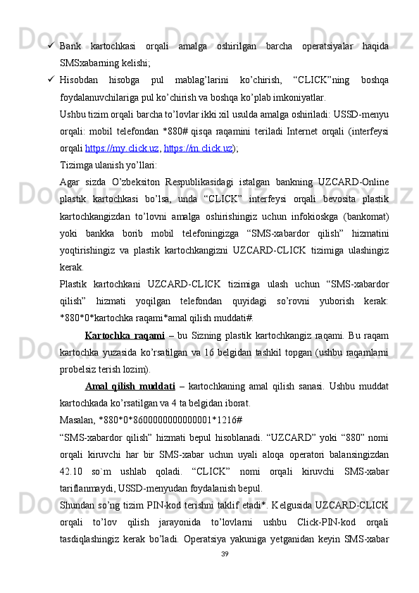  Bank   kartochkasi   orqali   amalga   oshirilgan   barcha   operatsiyalar   haqida
SMSxabarning kelishi; 
 Hisobdan   hisobga   pul   mablag’larini   ko’chirish,   “CLICK”ning   boshqa
foydalanuvchilariga pul ko’chirish va boshqa ko’plab imkoniyatlar. 
Ushbu tizim orqali barcha to’lovlar ikki xil usulda amalga oshiriladi: USSD-menyu
orqali:   mobil   telefondan   *880#   qisqa   raqamini   teriladi   Internet   orqali   (interfeysi
orqali   https://my.click.uz ,   https://m.click.uz ) ; 
Tizimga ulanish yo’llari: 
Agar   sizda   O’zbeksiton   Respublikasidagi   istalgan   bankning   UZCARD-Online
plastik   kartochkasi   bo’lsa,   unda   “CLICK”   interfeysi   orqali   bevosita   plastik
kartochkangizdan   to’lovni   amalga   oshirishingiz   uchun   infokioskga   (bankomat)
yoki   bankka   borib   mobil   telefoningizga   “SMS-xabardor   qilish”   hizmatini
yoqtirishingiz   va   plastik   kartochkangizni   UZCARD-CLICK   tizimiga   ulashingiz
kerak. 
Plastik   kartochkani   UZCARD-CLICK   tizimiga   ulash   uchun   “SMS-xabardor
qilish”   hizmati   yoqilgan   telefondan   quyidagi   so’rovni   yuborish   kerak:
*880*0*kartochka raqami*amal qilish muddati#. 
Kartochka   raqami   –   bu   Sizning   plastik   kartochkangiz   raqami.   Bu   raqam
kartochka   yuzasida   ko’rsatilgan   va   16   belgidan   tashkil   topgan   (ushbu   raqamlarni
probelsiz terish lozim). 
Amal   qilish   muddati   –   kartochkaning   amal   qilish   sanasi.   Ushbu   muddat
kartochkada ko’rsatilgan va 4 ta belgidan iborat. 
Masalan, *880*0*8600000000000001*1216# 
“SMS-xabardor   qilish”   hizmati   bepul   hisoblanadi.   “UZCARD”   yoki   “880”   nomi
orqali   kiruvchi   har   bir   SMS-xabar   uchun   uyali   aloqa   operatori   balansingizdan
42.10   so`m   ushlab   qoladi.   “CLICK”   nomi   orqali   kiruvchi   SMS-xabar
tariflanmaydi, USSD-menyudan foydalanish bepul. 
Shundan  so’ng   tizim   PIN-kod   terishni   taklif   etadi*.   Kelgusida   UZCARD-CLICK
orqali   to’lov   qilish   jarayonida   to’lovlarni   ushbu   Click-PIN-kod   orqali
tasdiqlashingiz   kerak   bo’ladi.   Operatsiya   yakuniga   yetganidan   keyin   SMS-xabar
39
