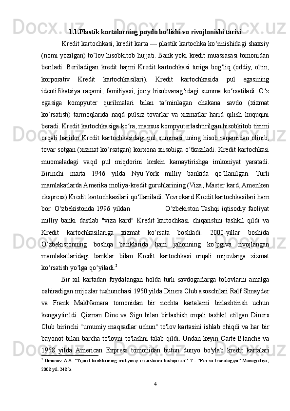 1.1.Plastik kartalarning paydo bo'lishi va rivojlanishi tarixi
           Kredit kartochkasi, kredit karta — plastik kartochka ko rinishidagi shaxsiyʻ
(nomi yozilgan) to lov hisobkitob hujjati. Bank yoki kredit muassasasi tomonidan	
ʻ
beriladi.   Beriladigan   kredit   hajmi   Kredit   kartochkasi   turiga   bog liq   (oddiy,   oltin,	
ʻ
korporativ   Kredit   kartochkasilari).   Kredit   kartochkasida   pul   egasining
identifikatsiya   raqami,   familiyasi,   joriy   hisobvarag idagi   summa   ko rsatiladi.   O z	
ʻ ʻ ʻ
egasiga   kompyuter   qurilmalari   bilan   ta minlagan   chakana   savdo   (xizmat	
ʼ
ko rsatish)   tarmoqlarida   naqd   pulsiz   tovarlar   va   xizmatlar   harid   qilish   huquqini	
ʻ
beradi. Kredit kartochkasiga ko ra, maxsus kompyuterlashtirilgan hisobkitob tizimi	
ʻ
orqali  haridor   Kredit  kartochkasidagi   pul   summasi   uning  hisob   raqamidan  olinib,
tovar sotgan (xizmat ko rsatgan) korxona x.isobiga o tkaziladi. Kredit kartochkasi	
ʻ ʻ
muomaladagi   vaqd   pul   miqdorini   keskin   kamaytirishga   imkoniyat   yaratadi.
Birinchi   marta   1946   yilda   Nyu-York   milliy   bankida   qo llanilgan.   Turli	
ʻ
mamlakatlarda Amerika moliya-kredit guruhlarining (Viza, Master kard, Ameriken
ekspress) Kredit kartochkasilari qo llaniladi. Yevrokard Kredit kartochkasilari ham	
ʻ
bor.   O zbekistonda   1996   yildan                             O zbekiston  Tashqi   iqtisodiy   faoliyat	
ʻ ʻ
milliy   banki   dastlab   "viza   kard"   Kredit   kartochkasi   chiqarishni   tashkil   qildi   va
Kredit   kartochkasilariga   xizmat   ko rsata   boshladi.   2000-yillar   boshida	
ʻ
O zbekistonning   boshqa   banklarida   ham   jahonning   ko pgiva   rivojlangan	
ʻ ʻ
mamlakatlaridagi   banklar   bilan   Kredit   kartochkasi   orqali   mijozlarga   xizmat
ko rsatish yo lga qo yiladi.
ʻ ʻ ʻ 2
              Bir   xil   kartadan   foydalangan   holda   turli   savdogarlarga   to'lovlarni   amalga
oshiradigan mijozlar tushunchasi 1950 yilda Diners Club asoschilari Ralf Shnayder
va   Frank   MakNamara   tomonidan   bir   nechta   kartalarni   birlashtirish   uchun
kengaytirildi.   Qisman   Dine   va   Sign   bilan   birlashish   orqali   tashkil   etilgan   Diners
Club birinchi "umumiy maqsadlar uchun" to'lov kartasini  ishlab chiqdi va har bir
bayonot  bilan barcha to'lovni  to'lashni  talab qildi. Undan keyin Carte Blanche  va
1958   yilda   American   Express   tomonidan   butun   dunyo   bo'ylab   kredit   kartalari
2
  Omonov   A.A.   “Tijorat   banklarining   moliyaviy   resurslarini   boshqarish”.   T.:   “Fan   va   texnologiya”   Monografiya,
2008 yil. 248 b.
4