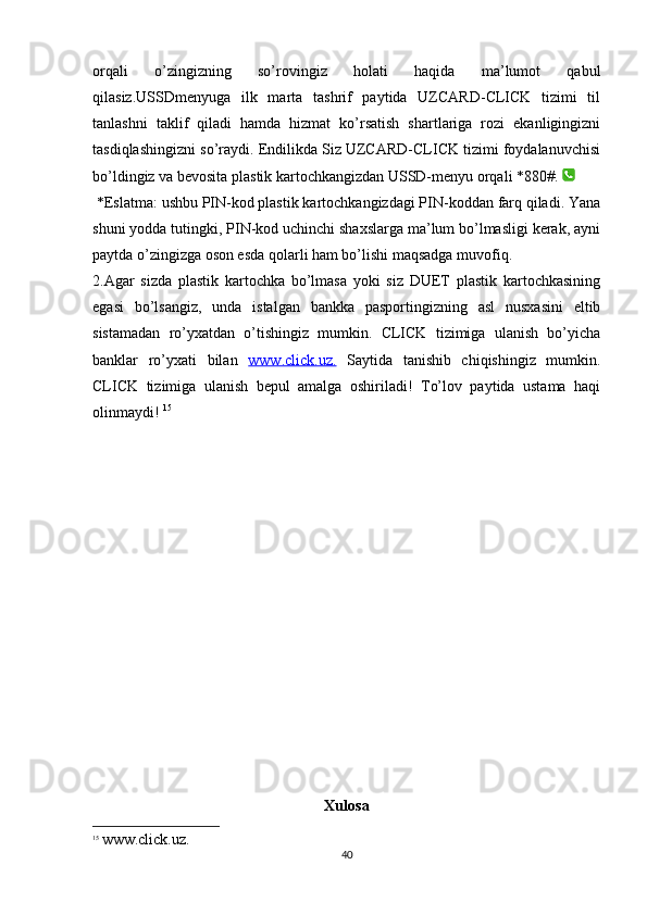 orqali   o’zingizning   so’rovingiz   holati   haqida   ma’lumot   qabul
qilasiz.USSDmenyuga   ilk   marta   tashrif   paytida   UZCARD-CLICK   tizimi   til
tanlashni   taklif   qiladi   hamda   hizmat   ko’rsatish   shartlariga   rozi   ekanligingizni
tasdiqlashingizni so’raydi. Endilikda Siz UZCARD-CLICK tizimi foydalanuvchisi
bo’ldingiz va bevosita plastik kartochkangizdan USSD-menyu orqali *880#.   
 *Eslatma: ushbu PIN-kod plastik kartochkangizdagi PIN-koddan farq qiladi. Yana
shuni yodda tutingki, PIN-kod uchinchi shaxslarga ma’lum bo’lmasligi kerak, ayni
paytda o’zingizga oson esda qolarli ham bo’lishi maqsadga muvofiq. 
2.Agar   sizda   plastik   kartochka   bo’lmasa   yoki   siz   DUET   plastik   kartochkasining
egasi   bo’lsangiz,   unda   istalgan   bankka   pasportingizning   asl   nusxasini   eltib
sistamadan   ro’yxatdan   o’tishingiz   mumkin.   CLICK   tizimiga   ulanish   bo’yicha
banklar   ro’yxati   bilan   www.click.uz.   Saytida   tanishib   chiqishingiz   mumkin.
CLICK   tizimiga   ulanish   bepul   amalga   oshiriladi!   To’lov   paytida   ustama   haqi
olinmaydi!  15
Xulosa
15
  www.click.uz.
40 