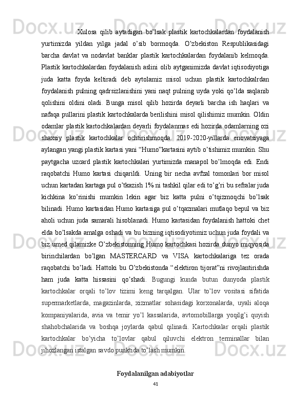 Xulosa   qilib   aytadigan   bo’lsak   plastik   kartochkalardan   foydalanish
yurtimizda   yildan   yilga   jadal   o’sib   bormoqda.   O’zbekiston   Respublikasidagi
barcha   davlat   va   nodavlat   banklar   plastik   kartochkalardan   foydalanib   kelmoqda.
Plastik   kartochkalardan   foydalanish   aslini   olib   aytganimizda   davlat   iqtisodiyotiga
juda   katta   foyda   keltiradi   deb   aytolamiz   misol   uchun   plastik   kartochkalrdan
foydalanish   pulning   qadrsizlanishini   yani   naqt   pulning   uyda  yoki   qo’lda   saqlanib
qolishini   oldini   oladi.   Bunga   misol   qilib   hozirda   deyarli   barcha   ish   haqlari   va
nafaqa pullarini plastik kartochkalarda berilishini misol qilishimiz mumkin. Oldin
odamlar plastik kartochkalardan deyarli foydalanmas edi hozirda odamlarning ozi
shaxsiy   plastik   kartochkalar   ochtirishmoqda.   2019-2020-yillarda   enovatsiyaga
aylangan yangi plastik kartasi yani “Humo”kartasini aytib o’tishimiz mumkin. Shu
paytgacha   uzcard   plastik   kartochkalari   yurtimizda   manapol   bo’lmoqda   edi.   Endi
raqobatchi   Humo   kartasi   chiqarildi.   Uning   bir   necha   avfzal   tomonlari   bor   misol
uchun kartadan kartaga pul o’tkazish 1% ni tashkil qilar edi to’g’ri bu sefralar juda
kichkina   ko’rinishi   mumkin   lekin   agar   biz   katta   pulni   o’tqizmoqchi   bo’lsak
bilinadi. Humo kartasidan Humo kartasiga pul o’tqazmalari mutlaqo bepul va biz
aholi   uchun   juda   samarali   hisoblanadi.   Humo   kartasidan   foydalanish   hattoki   chet
elda bo’lsakda amalga oshadi va bu bizning iqtisodiyotimiz uchun juda foydali va
biz umed qilamizke O’zbekistonning Humo kartochkasi hozirda dunyo miqyosida
birinchilardan   bo’lgan   MASTERCARD   va   VISA   kartochkalariga   tez   orada
raqobatchi   bo’ladi.   Hattoki   bu   O’zbekistonda   “elektiron   tijorat”ni   rivojlantirishda
ham   juda   katta   hissasini   qo’shadi.   Bugungi   kunda   butun   dunyoda   plastik
kartochkalar   orqali   to’lov   tizimi   keng   tarqalgan.   Ular   to’lov   vositasi   sifatida
supermarketlarda,   magazinlarda,   xizmatlar   sohasidagi   korxonalarda,   uyali   aloqa
kompaniyalarida,   avia   va   temir   yo’l   kassalarida,   avtomobillarga   yoqilg’i   quyish
shahobchalarida   va   boshqa   joylarda   qabul   qilinadi.   Kartochkalar   orqali   plastik
kartochkalar   bo’yicha   to’lovlar   qabul   qiluvchi   elektron   terminallar   bilan
jihozlangan istalgan savdo punktida to’lash mumkin.
Foydalanilgan adabiyotlar
41