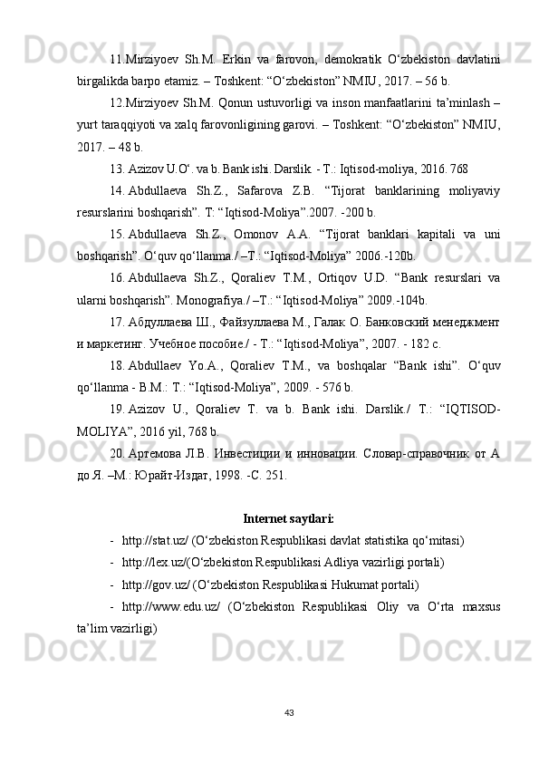 11. Mirziyoev   Sh.M.   Erkin   va   farovon,   demokratik   O‘zbekiston   davlatini
birgalikda barpo etamiz. – Toshkent: “O‘zbekiston” NMIU, 2017. – 56 b.
12. Mirziyoev Sh.M. Qonun ustuvorligi va inson manfaatlarini ta’minlash –
yurt taraqqiyoti va xalq farovonligining garovi. – Toshkent: “O‘zbekiston” NMIU,
2017. – 48 b.
13. Azizov U.O‘. va b. Bank ishi. Darslik. - T.:  Iqtisod-moliya , 2016. 768
14. Abdullaeva   Sh.Z.,   Safarova   Z.B.   “Tijorat   banklarining   moliyaviy
resurslarini boshqarish”.  T: “Iqtisod-Moliya”.2007. -200 b.
15. Abdullaeva   Sh.Z.,   Omonov   A.A.   “Tijorat   banklari   kapitali   va   uni
boshqarish”.  O‘quv qo‘llanma./ –T.: “Iqtisod-Moliya” 2006.-120b.
16. Abdullaeva   Sh.Z.,   Qoraliev   T.M.,   Ortiqov   U.D.   “Bank   resurslari   va
ularni boshqarish”. Monografiya./ –T.: “Iqtisod-Moliya” 2009.-104b.
17. Абдуллаева Ш., Файзуллаева М., Галак О. Банковский менеджмент
и маркетинг. Учебное пособие./ - Т.: “Iqtisod-Moliya”, 2007. - 182 с. 
18. Abdullaev   Yo.A.,   Qoraliev   T.M.,   va   bosh q alar   “Bank   ishi”.   O‘quv
qo‘llanma - B.M.: T.: “Iqtisod-Moliya”, 2009. - 576 b.
19. Azizov   U.,   Qoraliev   T.   va   b.   Bank   ishi.   Darslik./   T.:   “IQTISOD-
MOLIYA”, 2016 yil, 768 b.
20. Артемова   Л.В.   Инвестиции   и   инновации.   Словар-справочник   от   А
до Я. –М.: Юрайт-Издат, 1998. -С. 251.
Internet saytlari:
- httр://stаt.uz/ (О‘zbеkistоn Rеsрublikаsi dаvlаt stаtistikа qо‘mitаsi)
- httр://lех.uz/(О‘zbеkistоn Rеsрublikаsi Аdliуа vаzirligi роrtаli)
- httр://gоv.uz/ (О‘zbеkistоn Rеsрublikаsi Hukumаt роrtаli)
- httр://www.еdu.uz/   (О‘zbеkistоn   Rеsрublikаsi   Оliу   vа   О‘rtа   mахsus
tа’lim vаzirligi)
43 