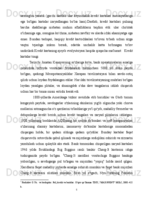 tarmog'ini   yaratdi   (garchi   dastlab   ular   keyinchalik   kredit   kartalari   xususiyatlariga
ega   bo'lgan   kartalar   zaryadlangan   bo'lsa   ham).Dastlab,   kredit   kartalari   pulning
barcha   shakllariga   nisbatan   muhim   afzalliklarni   taqdim   etdi:   ular   cho'ntak
o'lchamiga ega, osongina ko'chma, nisbatan xavfsiz va ularda ichki ahamiyatga ega
emas.   Bundan   tashqari,   haqiqiy   kredit   kartochkalari   to'lovni   to'lash   uchun   sizga
vaqtni   tejashga   imkon   beradi,   odatda   unchalik   katta   bo'lmagan   to'lov
undiriladi.Kredit kartaning ajoyib evolyutsiyasi haqida qisqacha ma'lumot:   Kredit
kartalar tongi
          Tarixchi Jonatan Kenoyerning so'zlariga ko'ra, bank operatsiyalarini amalga
oshirishda   befoyda   vositadan   foydalanish   tushunchasi   5000   yil   oldin   paydo
bo'lgan,   qadimgi   Mesopotamiyaliklar   Xarapan   tsivilizatsiyasi   bilan   savdo-sotiq
qilish uchun loydan foydalangan edilar. Har ikki tsivilizatsiyaning muhrlari bo'lgan
loydan   yasalgan   plitalar,   va   shuningdek   o'sha   davr   tangalarini   ishlab   chiqarish
uchun har bir tonna misni eritishi kerak edi.
                  1800-yillarda  Amerikaga   tezkor   ravishda   etib   borishlar   va   G'arb   tomon
kengayish   paytida,   savdogarlar   o'zlarining   ekinlarini   yig'ib   olguncha   yoki   chorva
mollarini sotmaguncha o'z qarzlarini to'lashlariga yo'l qo'yib, mahalliy fermerlar va
dehqonlarga   kredit   berish   uchun   kredit   tangalari   va   zaryad   plitalarini   ishlatgan.
1900 yillarning boshlarida AQShning bir  nechta do'konlari  va neft  kompaniyalari
o'zlarining   shaxsiy   kartalarini,   zamonaviy   do'konlar   kartalariga   muomaladan
chiqargan   holda,   bir   qadam   oldinga   qadam   qo'ydilar.   Bunday   kartalar   faqat
chiqaruvchi sotuvchida qabul qilinadi va mijozlarga sodiqlikni oshirish va xizmatni
yaxshilash uchun qulaylik aks etadi. Bank tomonidan chiqarilgan zaryad kartalari
1946   yilda   Bruklindagi   Big   Biggins   ismli   bankir   Charg-It   kartasini   ishga
tushirganida   paydo   bo'lgan.   3
Charg-It   xaridlari   vositachiga   Biggins   bankiga
yuborilgan,   u   savdogarga   pul   to'lagan   va   mijozdan   "yopiq"   holda   xarid   qilgan.
Xaridlarni faqat mahalliy joylarda amalga oshirish mumkin va faqat bank mijozlari
Charg-It   kartasini   olishlari   mumkin.   Besh   yil   o'tgach,   Nyu-Yorkning   Franklin
3
  Rashidov O.Yu.   va boshqalar. Pul, kredit va banklar. O‘quv qo‘llanma TDIU, “MAX-PRINT” MChJ, 2008.-432
b.
5 