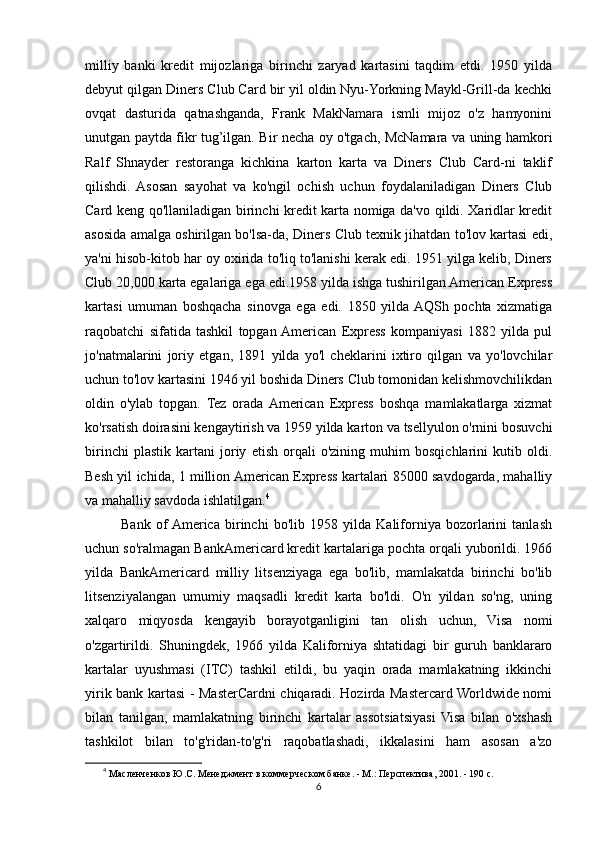 milliy   banki   kredit   mijozlariga   birinchi   zaryad   kartasini   taqdim   etdi.   1950   yilda
debyut qilgan Diners Club Card bir yil oldin Nyu-Yorkning Maykl-Grill-da kechki
ovqat   dasturida   qatnashganda,   Frank   MakNamara   ismli   mijoz   o'z   hamyonini
unutgan paytda fikr tug’ilgan. Bir necha oy o'tgach, McNamara va uning hamkori
Ralf   Shnayder   restoranga   kichkina   karton   karta   va   Diners   Club   Card-ni   taklif
qilishdi.   Asosan   sayohat   va   ko'ngil   ochish   uchun   foydalaniladigan   Diners   Club
Card keng qo'llaniladigan birinchi kredit karta nomiga da'vo qildi. Xaridlar kredit
asosida amalga oshirilgan bo'lsa-da, Diners Club texnik jihatdan to'lov kartasi edi,
ya'ni hisob-kitob har oy oxirida to'liq to'lanishi kerak edi. 1951 yilga kelib, Diners
Club 20,000 karta egalariga ega edi.1958 yilda ishga tushirilgan American Express
kartasi   umuman   boshqacha   sinovga   ega   edi.   1850   yilda  AQSh   pochta   xizmatiga
raqobatchi   sifatida   tashkil   topgan  American   Express   kompaniyasi   1882   yilda   pul
jo'natmalarini   joriy   etgan,   1891   yilda   yo'l   cheklarini   ixtiro   qilgan   va   yo'lovchilar
uchun to'lov kartasini 1946 yil boshida Diners Club tomonidan kelishmovchilikdan
oldin   o'ylab   topgan.   Tez   orada  American   Express   boshqa   mamlakatlarga   xizmat
ko'rsatish doirasini kengaytirish va 1959 yilda karton va tsellyulon o'rnini bosuvchi
birinchi   plastik   kartani   joriy   etish   orqali   o'zining   muhim   bosqichlarini   kutib   oldi.
Besh yil ichida, 1 million American Express kartalari 85000 savdogarda, mahalliy
va mahalliy savdoda ishlatilgan. 4
              Bank   of  America   birinchi   bo'lib   1958   yilda   Kaliforniya   bozorlarini   tanlash
uchun so'ralmagan BankAmericard kredit kartalariga pochta orqali yuborildi. 1966
yilda   BankAmericard   milliy   litsenziyaga   ega   bo'lib,   mamlakatda   birinchi   bo'lib
litsenziyalangan   umumiy   maqsadli   kredit   karta   bo'ldi.   O'n   yildan   so'ng,   uning
xalqaro   miqyosda   kengayib   borayotganligini   tan   olish   uchun,   Visa   nomi
o'zgartirildi.   Shuningdek,   1966   yilda   Kaliforniya   shtatidagi   bir   guruh   banklararo
kartalar   uyushmasi   (ITC)   tashkil   etildi,   bu   yaqin   orada   mamlakatning   ikkinchi
yirik bank kartasi - MasterCardni chiqaradi. Hozirda Mastercard Worldwide nomi
bilan   tanilgan,   mamlakatning   birinchi   kartalar   assotsiatsiyasi   Visa   bilan   o'xshash
tashkilot   bilan   to'g'ridan-to'g'ri   raqobatlashadi,   ikkalasini   ham   asosan   a'zo
4
  Масленченков Ю.С. Менеджмент в коммерческом банке. - М.: Перспектива, 2001. - 190 с. 
6 