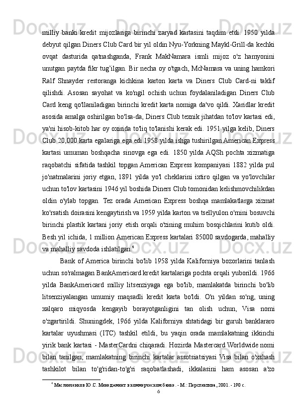 milliy   banki   kredit   mijozlariga   birinchi   zaryad   kartasini   taqdim   etdi.   1950   yilda
debyut qilgan Diners Club Card bir yil oldin Nyu-Yorkning Maykl-Grill-da kechki
ovqat   dasturida   qatnashganda,   Frank   MakNamara   ismli   mijoz   o'z   hamyonini
unutgan paytda fikr tug’ilgan. Bir necha oy o'tgach, McNamara va uning hamkori
Ralf   Shnayder   restoranga   kichkina   karton   karta   va   Diners   Club   Card-ni   taklif
qilishdi.   Asosan   sayohat   va   ko'ngil   ochish   uchun   foydalaniladigan   Diners   Club
Card keng qo'llaniladigan birinchi kredit karta nomiga da'vo qildi. Xaridlar kredit
asosida amalga oshirilgan bo'lsa-da, Diners Club texnik jihatdan to'lov kartasi edi,
ya'ni hisob-kitob har oy oxirida to'liq to'lanishi kerak edi. 1951 yilga kelib, Diners
Club 20,000 karta egalariga ega edi.1958 yilda ishga tushirilgan American Express
kartasi   umuman   boshqacha   sinovga   ega   edi.   1850   yilda  AQSh   pochta   xizmatiga
raqobatchi   sifatida   tashkil   topgan  American   Express   kompaniyasi   1882   yilda   pul
jo'natmalarini   joriy   etgan,   1891   yilda   yo'l   cheklarini   ixtiro   qilgan   va   yo'lovchilar
uchun to'lov kartasini 1946 yil boshida Diners Club tomonidan kelishmovchilikdan
oldin   o'ylab   topgan.   Tez   orada  American   Express   boshqa   mamlakatlarga   xizmat
ko'rsatish doirasini kengaytirish va 1959 yilda karton va tsellyulon o'rnini bosuvchi
birinchi   plastik   kartani   joriy   etish   orqali   o'zining   muhim   bosqichlarini   kutib   oldi.
Besh yil ichida, 1 million American Express kartalari 85000 savdogarda, mahalliy
va mahalliy savdoda ishlatilgan. 4
              Bank   of  America   birinchi   bo'lib   1958   yilda   Kaliforniya   bozorlarini   tanlash
uchun so'ralmagan BankAmericard kredit kartalariga pochta orqali yuborildi. 1966
yilda   BankAmericard   milliy   litsenziyaga   ega   bo'lib,   mamlakatda   birinchi   bo'lib
litsenziyalangan   umumiy   maqsadli   kredit   karta   bo'ldi.   O'n   yildan   so'ng,   uning
xalqaro   miqyosda   kengayib   borayotganligini   tan   olish   uchun,   Visa   nomi
o'zgartirildi.   Shuningdek,   1966   yilda   Kaliforniya   shtatidagi   bir   guruh   banklararo
kartalar   uyushmasi   (ITC)   tashkil   etildi,   bu   yaqin   orada   mamlakatning   ikkinchi
yirik bank kartasi - MasterCardni chiqaradi. Hozirda Mastercard Worldwide nomi
bilan   tanilgan,   mamlakatning   birinchi   kartalar   assotsiatsiyasi   Visa   bilan   o'xshash
tashkilot   bilan   to'g'ridan-to'g'ri   raqobatlashadi,   ikkalasini   ham   asosan   a'zo
4
  Масленченков Ю.С. Менеджмент в коммерческом банке. - М.: Перспектива, 2001. - 190 с. 
6