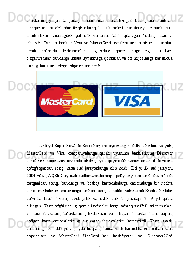 banklarning   yuqori   darajadagi   rahbarlaridan   iborat   kengash   boshqaradi.   Bankdan
tashqari   raqobatchilardan  farqli  o'laroq,  bank  kartalari  assotsiatsiyalari   banklararo
hamkorlikni,   shuningdek   pul   o'tkazmalarini   talab   qiladigan   "ochiq"   tizimda
ishlaydi.   Dastlab   banklar   Visa   va   MasterCard   uyushmalaridan   birini   tanlashlari
kerak   bo'lsa-da,   birlashmalar   to'g'risidagi   qonun   hujjatlariga   kiritilgan
o'zgartirishlar banklarga ikkala uyushmaga qo'shilish va o'z mijozlariga har ikkala
turdagi kartalarni chiqarishga imkon berdi.
               1986 yil Super Bowl-da Sears korporatsiyasining kashfiyot kartasi debyuti,
MasterCard   va   Visa   kompaniyalariga   qarshi   uyushma   banklarining   Discover
kartalarini   noqonuniy   ravishda   olishiga   yo'l   qo'ymaslik   uchun   antitrest   da'vosini
qo'zg'atgandan   so'ng,   katta   sud   jarayonlariga   olib   keldi.   Olti   yillik   sud   jarayoni
2004  yilda,  AQSh   Oliy   sudi   sudlanuvchilarning   apellyatsiyasini   tinglashdan   bosh
tortganidan   so'ng,   banklarga   va   boshqa   kartochkalarga   emitentlarga   bir   nechta
karta   markalarini   chiqarishga   imkon   bergan   holda   yakunlandi.Kredit   kartalar
bo'yicha   hisob   berish,   javobgarlik   va   oshkoralik   to'g'risidagi   2009   yil   qabul
qilingan "Karta to'g'risida" gi qonun iste'molchilarga ko'proq shaffoflikni ta'minladi
va   foiz   stavkalari,   to'lovlarning   kechikishi   va   ortiqcha   to'lovlar   bilan   bog'liq
bo'lgan   karta   emitentlarining   bir   qator   cheklovlarini   kamaytirdi.   Karta   shakli
omilining   o'zi   2002   yilda   paydo   bo'lgan,   bunda   yirik   kartochka   emitentlari   kalit
qopqoqlarni   va   MasterCard   SideCard   kabi   kashfiyotchi   va   "Discover2Go"
7 