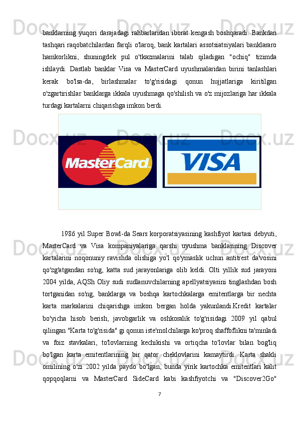 banklarning   yuqori   darajadagi   rahbarlaridan   iborat   kengash   boshqaradi.   Bankdan
tashqari   raqobatchilardan  farqli  o'laroq,  bank  kartalari  assotsiatsiyalari   banklararo
hamkorlikni,   shuningdek   pul   o'tkazmalarini   talab   qiladigan   "ochiq"   tizimda
ishlaydi.   Dastlab   banklar   Visa   va   MasterCard   uyushmalaridan   birini   tanlashlari
kerak   bo'lsa-da,   birlashmalar   to'g'risidagi   qonun   hujjatlariga   kiritilgan
o'zgartirishlar banklarga ikkala uyushmaga qo'shilish va o'z mijozlariga har ikkala
turdagi kartalarni chiqarishga imkon berdi.
               1986 yil Super Bowl-da Sears korporatsiyasining kashfiyot kartasi debyuti,
MasterCard   va   Visa   kompaniyalariga   qarshi   uyushma   banklarining   Discover
kartalarini   noqonuniy   ravishda   olishiga   yo'l   qo'ymaslik   uchun   antitrest   da'vosini
qo'zg'atgandan   so'ng,   katta   sud   jarayonlariga   olib   keldi.   Olti   yillik   sud   jarayoni
2004  yilda,  AQSh   Oliy   sudi   sudlanuvchilarning   apellyatsiyasini   tinglashdan   bosh
tortganidan   so'ng,   banklarga   va   boshqa   kartochkalarga   emitentlarga   bir   nechta
karta   markalarini   chiqarishga   imkon   bergan   holda   yakunlandi.Kredit   kartalar
bo'yicha   hisob   berish,   javobgarlik   va   oshkoralik   to'g'risidagi   2009   yil   qabul
qilingan "Karta to'g'risida" gi qonun iste'molchilarga ko'proq shaffoflikni ta'minladi
va   foiz   stavkalari,   to'lovlarning   kechikishi   va   ortiqcha   to'lovlar   bilan   bog'liq
bo'lgan   karta   emitentlarining   bir   qator   cheklovlarini   kamaytirdi.   Karta   shakli
omilining   o'zi   2002   yilda   paydo   bo'lgan,   bunda   yirik   kartochka   emitentlari   kalit
qopqoqlarni   va   MasterCard   SideCard   kabi   kashfiyotchi   va   "Discover2Go"
7