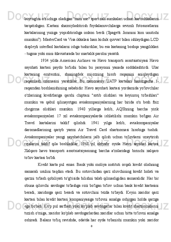 buyrug'ini o'z ichiga oladigan "mini me" sport zali sumkalari uchun kartochkalarini
tarqatishgan.   Kartani   shaxsiylashtirish   foydalanuvchilarga   sevimli   fotosuratlarini
kartalarining   yuziga   yopishtirishga   imkon   berdi   (Spagetti   Jimmini   kim   unutishi
mumkin?). MasterCard va Visa ikkalasi ham kichik quvvat bilan ishlaydigan LCD
displeyli interfaol kartalarni ishga tushirdilar, bu esa kartaning boshqa yangiliklari
- tugma yoki mini-klaviaturada bir martalik parolni yaratdi. 
                  1934   yilda  American  Airlines   va   Havo   transporti   assotsiatsiyasi   Havo
sayohati   kartasi   paydo   bo'lishi   bilan   bu   jarayonni   yanada   soddalashtirdi.   Ular
kartaning   emitentini,   shuningdek   mijozning   hisob   raqamini   aniqlaydigan
raqamlash   sxemasini   yaratdilar.   Bu   zamonaviy   UATP   kartalari   hanuzgacha   1-
raqamdan boshlanishining sababidir. Havo sayohati kartasi yordamida yo'lovchilar
o'zlarining   kreditlariga   qarshi   chiptani   "sotib   olishlari   va   keyinroq   to'lashlari"
mumkin   va   qabul   qilinayotgan   aviakompaniyalarning   har   birida   o'n   besh   foiz
chegirma   olishlari   mumkin.   1940   yillarga   kelib,   AQShning   barcha   yirik
aviakompaniyalari   17   xil   aviakompaniyalarda   ishlatilishi   mumkin   bo'lgan   Air
Travel   kartalarini   taklif   qilishdi.   1941   yilga   kelib,   aviakompaniyalar
daromadlarining   qariyb   yarmi   Air   Travel   Card   shartnomasi   hisobiga   tushdi.
Aviakompaniyalar   yangi   sayohatchilarni   jalb   qilish   uchun   to'lovlarni   uzaytirish
rejalarini   taklif   qila   boshladilar.   1948   yil   oktyabr   oyida   Havo   sayohat   kartasi
Xalqaro   havo   transporti   assotsiatsiyasining   barcha   a'zolaridagi   birinchi   xalqaro
to'lov kartasi bo'ldi.  
                  Kredit   karta   pul   emas.   Bank   yoki   moliya   instituti   orqali   kredit   olishning
samarali   usulini   taqdim   etadi.   Bu   sotuvchidan   qarz   oluvchining   kredit   holati   va
qarzni to'lash qobiliyati to'g'risida bilishni talab qilmasligidan samaralidir. Har bir
obuna   qiluvchi   savdogar   to'lashga   rozi   bo'lgan   to'lov   uchun   bank   kredit   kartasini
beradi,   xaridorga   qarz   beradi   va   sotuvchini   tezda   to'laydi.   Keyin   xaridor   qarz
kartasi   bilan   kredit   kartasi   kompaniyasiga   to'lovni   amalga   oshirgan   holda   qarzga
ega bo'ladi. Ko'p pul sarflash yoki ko'plab savdogarlar bilan kredit shartnomalarini
tuzish o'rniga, xaridor ko'plab savdogarlardan xaridlar uchun bitta to'lovni amalga
oshiradi.   Balans   to'liq   ravishda,   odatda   har   oyda   to'lanishi   mumkin   yoki   xaridor
8 