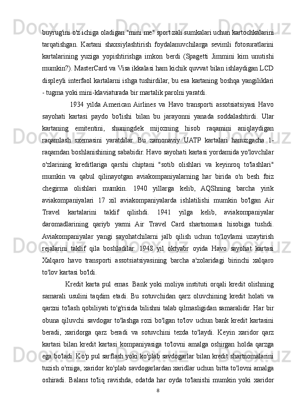 buyrug'ini o'z ichiga oladigan "mini me" sport zali sumkalari uchun kartochkalarini
tarqatishgan.   Kartani   shaxsiylashtirish   foydalanuvchilarga   sevimli   fotosuratlarini
kartalarining   yuziga   yopishtirishga   imkon   berdi   (Spagetti   Jimmini   kim   unutishi
mumkin?). MasterCard va Visa ikkalasi ham kichik quvvat bilan ishlaydigan LCD
displeyli interfaol kartalarni ishga tushirdilar, bu esa kartaning boshqa yangiliklari
- tugma yoki mini-klaviaturada bir martalik parolni yaratdi. 
                  1934   yilda  American  Airlines   va   Havo   transporti   assotsiatsiyasi   Havo
sayohati   kartasi   paydo   bo'lishi   bilan   bu   jarayonni   yanada   soddalashtirdi.   Ular
kartaning   emitentini,   shuningdek   mijozning   hisob   raqamini   aniqlaydigan
raqamlash   sxemasini   yaratdilar.   Bu   zamonaviy   UATP   kartalari   hanuzgacha   1-
raqamdan boshlanishining sababidir. Havo sayohati kartasi yordamida yo'lovchilar
o'zlarining   kreditlariga   qarshi   chiptani   "sotib   olishlari   va   keyinroq   to'lashlari"
mumkin   va   qabul   qilinayotgan   aviakompaniyalarning   har   birida   o'n   besh   foiz
chegirma   olishlari   mumkin.   1940   yillarga   kelib,   AQShning   barcha   yirik
aviakompaniyalari   17   xil   aviakompaniyalarda   ishlatilishi   mumkin   bo'lgan   Air
Travel   kartalarini   taklif   qilishdi.   1941   yilga   kelib,   aviakompaniyalar
daromadlarining   qariyb   yarmi   Air   Travel   Card   shartnomasi   hisobiga   tushdi.
Aviakompaniyalar   yangi   sayohatchilarni   jalb   qilish   uchun   to'lovlarni   uzaytirish
rejalarini   taklif   qila   boshladilar.   1948   yil   oktyabr   oyida   Havo   sayohat   kartasi
Xalqaro   havo   transporti   assotsiatsiyasining   barcha   a'zolaridagi   birinchi   xalqaro
to'lov kartasi bo'ldi.  
                  Kredit   karta   pul   emas.   Bank   yoki   moliya   instituti   orqali   kredit   olishning
samarali   usulini   taqdim   etadi.   Bu   sotuvchidan   qarz   oluvchining   kredit   holati   va
qarzni to'lash qobiliyati to'g'risida bilishni talab qilmasligidan samaralidir. Har bir
obuna   qiluvchi   savdogar   to'lashga   rozi   bo'lgan   to'lov   uchun   bank   kredit   kartasini
beradi,   xaridorga   qarz   beradi   va   sotuvchini   tezda   to'laydi.   Keyin   xaridor   qarz
kartasi   bilan   kredit   kartasi   kompaniyasiga   to'lovni   amalga   oshirgan   holda   qarzga
ega bo'ladi. Ko'p pul sarflash yoki ko'plab savdogarlar bilan kredit shartnomalarini
tuzish o'rniga, xaridor ko'plab savdogarlardan xaridlar uchun bitta to'lovni amalga
oshiradi.   Balans   to'liq   ravishda,   odatda   har   oyda   to'lanishi   mumkin   yoki   xaridor
8