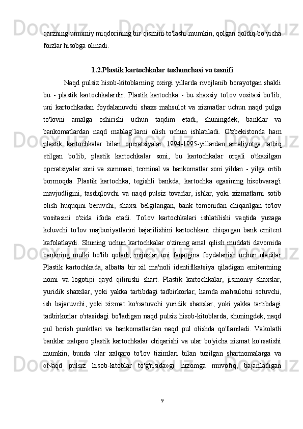 qarzning umumiy miqdorining bir qismini to'lashi mumkin, qolgan qoldiq bo'yicha
foizlar hisobga olinadi.
1.2.Plastik kartochkalar tushunchasi va tasnifi
                 Naqd pulsiz hisob-kitoblarning oxirgi yillarda rivojlanib borayotgan shakli
bu   -   plastik   kartochkalardir.   Plastik   kartochka   -   bu   shaxsiy   to'lov   vositasi   bo'lib,
uni   kartochkadan   foydalanuvchi   shaxs   mahsulot   va   xizmatlar   uchun   naqd   pulga
to'lovni   amalga   oshirishi   uchun   taqdim   etadi,   shuningdek,   banklar   va
bankomatlardan   naqd   mablag`larni   olish   uchun   ishlatiladi.   O'zbekistonda   ham
plastik   kartochkalar   bilan   operatsiyalar   1994-1995-yillardan   amaliyotga   tatbiq
etilgan   bo'lib,   plastik   kartochkalar   soni,   bu   kartochkalar   orqali   o'tkazilgan
operatsiyalar   soni   va   summasi,   terminal   va   bankomatlar   soni   yildan   -   yilga   ortib
bormoqda.   Plastik   kartochka,   tegishli   bankda,   kartochka   egasining   hisobvarag'i
mavjudligini,   tasdiqlovchi   va   naqd   pulsiz   tovarlar,   ishlar,   yoki   xizmatlarni   sotib
olish   huquqini   beruvchi,   shaxsi   belgilangan,   bank   tomonidan   chiqarilgan   to'lov
vositasini   o'zida   ifoda   etadi.   To'lov   kartochkalari   ishlatilishi   vaqtida   yuzaga
keluvchi   to'lov   majburiyatlarini   bajarilishini   kartochkani   chiqargan   bank   emitent
kafolatlaydi.   Shuning   uchun   kartochkalar   o'zining   amal   qilish   muddati   davomida
bankning   mulki   bo'lib   qoladi,   mijozlar   uni   faqatgina   foydalanish   uchun   oladilar
Plastik   kartochkada,   albatta   bir   xil   ma'noli   identiflkatsiya   qiladigan   emitentning
nomi   va   logotipi   qayd   qilinishi   shart.   Plastik   kartochkalar,   jismoniy   shaxslar,
yuridik   shaxslar,   yoki   yakka   tartibdagi   tadbirkorlar,   hamda   mahsulotni   sotuvchi,
ish   bajaruvchi,   yoki   xizmat   ko'rsatuvchi   yuridik   shaxslar,   yoki   yakka   tartibdagi
tadbirkorlar   o'rtasidagi  bo'ladigan  naqd   pulsiz  hisob-kitoblarda,  shuningdek,  naqd
pul   berish   punktlari   va   bankomatlardan   naqd   pul   olishda   qo'llaniladi.   Vakolatli
banklar  xalqaro plastik  kartochkalar  chiqarishi  va ular  bo'yicha xizmat  ko'rsatishi
mumkin,   bunda   ular   xalqaro   to'lov   tizimlari   bilan   tuzilgan   shartnomalarga   va
«Naqd   pulsiz   hisob-kitoblar   to'g'risida»gi   nizomga   muvofiq,   bajariladigan
9 