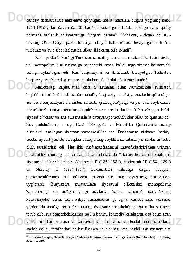 qanday cheklanishsiz narx-navo qo yilgani holda, masalan, birgina yog‘ning narxiʻ
1913-1916-yillar   davomida   20   barobar   koiarilgani   holda   paxtaga   narx   qat’iy
normada   saqlanib   qolayotganiga   diqqatni   qaratadi.   “Moskva,   -   degan   edi   u,   -
bizning   O rta   Osiyo   paxta   tolasiga   nihoyat   katta   e’tibor   berayotganini   ko rib	
ʻ ʻ
turibmiz va bu e’tibor kelgusida ulkan falokatga olib keladi”. 
Paxta yakka hokimligi Turkiston sanoatiga tamoman mustamlaka tusini berib,
uni   metropoliya   burjuaziyasiga   raqobatchi   emas,   balki   unga   xizmat   koisatuvchi
sohaga   aylantirgan   edi.   Rus   burjuaziyasi   va   shakllanib   borayotgan   Turkiston
burjuaziyasi o rtasidagi munosabatda ham shu holat o z aksini topdi	
ʻ ʻ 20
. 
Markazdagi   kapitalistlar,   chet   el   firmalari   bilan   hamkorlikda   Turkiston
boyliklarini  o zlashtirish ishida mahalliy burjuaziyani  o ziga vositachi  qilib olgan
ʻ ʻ
edi.   Rus   burjuaziyasi   Turkiston   sanoati,   qishloq   xo jaligi   va   yеr   osti   boyliklarini	
ʻ
o zlashtirish   ishiga   nisbatan,   kapitalistik   munosabatlardan   kelib   chiqqan   holda	
ʻ
siyosat o tkazar va ana shu masalada dvoryan-pomeshchiklar bilan to qnashar edi.	
ʻ ʻ
Rus   podshohining   saroyi,   Davlat   Kengashi   va   Ministrlar   Qo mitasida   asosiy	
ʻ
o rinlarni   egallagan   dvoryan-pomeshchiklar   esa   Turkistonga   nisbatan   harbiy-	
ʻ
feodal siyosat yuritib, ochiqdan-ochiq uning boyliklarini talash, yеr-suvlarini tortib
olish   tarafdorlari   edi.   Har   ikki   sinf   manfaatlarini   muvofiqlashtirishga   uringan
podshohlik   shuning   uchun   ham   mustamlakalarda   “Harbiy-feodal   imperializm”
siyosatini   o tkazib   kelardi.   Aleksandr   II   (1856-1881),   Aleksandr   III   (1881-1894)	
ʻ
va   Nikolay   II   (1894-1917)   hukumatlari   tarkibiga   kirgan   dvoryan-
pomeshchiklarning   hal   qiluvchi   mavqei   rus   burjuaziyasining   noroziligini
uyg‘otardi.   Burjuaziya   mustamlaka   siyosatini   o lkazishni   monopolistik	
ʻ
kapitalizmga   xos   bo lgan   yangi   usullarda:   kapital   chiqarish,   qarz   berish,	
ʻ
konsessiyalar   olish,   xom   ashyo   manbalarini   qo   ig   a   kiritish   kabi   vositalar
yordamida   amalga   oshirishni   istasa,   dvoryan-pomeshchiklar   esa   o lka   yеrlarini	
ʻ
tortib olib, rus pomeshchiklariga bo lib berish, iqtisodiy xarakterga ega boim agan	
ʻ
vositalarni   harbiy   kuch   va   zo ravonlik   bilan   patriarxal-feodal   muno-sabatlarni	
ʻ
saqlab   qolish   tarafdorlari   edilar.   Boshqa   sohalardagi   kabi   xuddi   shu   mustamlaka
20
  Hamdam  Sodiqov, Narzulla  Jo rayev.Turkiston  Chorizm  mustamlakachiligi davrida  (birinchi  kitоb). - T.:Sharq,	
ʻ
2011. – B.310.
10 