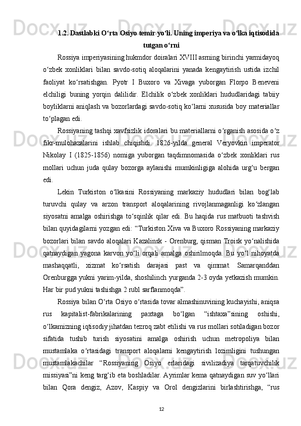 1.2. Dastlabki O rta Osiyo temir yo li. Uning imperiya va o lka iqtisodidaʻ ʻ ʻ
tutgan o rni	
ʻ
Rossiya imperiyasining hukmdor doiralari XVIII asrning birinchi yarmidayoq
o zbek   xonliklari   bilan   savdo-sotiq   aloqalarini   yanada   kengaytirish   ustida   izchil	
ʻ
faoliyat   ko rsatishgan.   Pyotr   I   Buxoro   va   Xivaga   yuborgan   Florpo   Beneveni	
ʻ
elchiligi   buning   yorqin   dalilidir.   Elchilik   o zbek   xonliklari   hududlaridagi   tabiiy	
ʻ
boyliklarni aniqlash va bozorlardagi savdo-sotiq ko larni xususida boy materiallar	
ʻ
to plagan edi.	
ʻ
Rossiyaning tashqi xavfsizlik idoralari bu materiallarni o rganish asosida o z	
ʻ ʻ
fikr-mulohazalarini   ishlab   chiqishdi.   1826-yilda   general   Veryovkin   imperator
Nikolay   I   (1825-1856)   nomiga   yuborgan   taqdimnomasida   o zbek   xonliklari   rus
ʻ
mollari   uchun   juda   qulay   bozorga   aylanishi   mumkinligiga   alohida   urg‘u   bergan
edi. 
Lekin   Turkiston   o lkasini   Rossiyaning   markaziy   hududlari   bilan   bog‘lab	
ʻ
turuvchi   qulay   va   arzon   transport   aloqalarining   rivojlanmaganligi   ko zlangan	
ʻ
siyosatni   amalga   oshirishga   to sqinlik   qilar   edi.   Bu   haqida   rus   matbuoti   tashvish	
ʻ
bilan quyidagilarni yozgan edi: “Turkiston Xiva va Buxoro Rossiyaning markaziy
bozorlari  bilan savdo aloqalari Kazalinsk - Orenburg, qisman  Troisk yo nalishida	
ʻ
qatnaydigan   yagona   karvon   yo li   orqali   amalga   oshirilmoqda.   Bu   yo l   nihoyatda	
ʻ ʻ
mashaqqatli,   xizmat   ko rsatish   darajasi   past   va   qimmat.   Samarqanddan	
ʻ
Orenburgga yukni yarim-yilda, shoshilinch yurganda 2-3 oyda yеtkazish mumkin.
Har bir pud yukni tashishga 2 rubl sarflanmoqda”. 
Rossiya bilan O rta Osiyo o rtasida tovar almashinuvining kuchayishi, aniqsa	
ʻ ʻ
rus   kapitalist-fabrikalarining   paxtaga   bo lgan   “ishtaxa”sining   oshishi,	
ʻ
o lkamizning iqtisodiy jihatdan tezroq zabt etilishi va rus mollari sotiladigan bozor	
ʻ
sifatida   tushib   turish   siyosatini   amalga   oshirish   uchun   metropoliya   bilan
mustamlaka   o rtasidagi   transport   aloqalarni   kengaytirish   lozimligini   tushungan	
ʻ
mustamlakachilar   “Rossiyaning   Osiyo   еrlaridagi   sivilizadiya   tarqatuvchilik
missiyasi”ni keng targ‘ib eta boshladilar. Ayrimlar kema qatnaydigan suv yo llari	
ʻ
bilan   Qora   dengiz,   Azov,   Kaspiy   va   Orol   dengizlarini   birlashtirishga,   “rus
12 