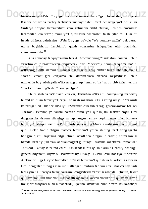 tovarlarining   O rta   Osiyoga   borishini   osonlashtirish”ga   chaqirsalar,   boshqalarʻ
Kaspiy   dengizida   harbiy   faoliyatni   kuchaytirishni,   Orol   dengizga   yo l   ochish   va	
ʻ
Sirdaryo   bo ylab   kemachilikni   rivojlantirishni   taklif   etishar,   uchinchi   yo nalish	
ʻ ʻ
tarafdorlari   esa   tezroq   temir   yo l   qurilishini   boshlashni   talab   qilar   edi.   Ular   bu	
ʻ
haqda oshkora bahslashar, O rta Osiyoga go yoki “o z qonuniy mulki” dek qarab,	
ʻ ʻ ʻ
uning   boyliklarini   hisobkitob   qilish   yuzasidan   tadqiqotlar   olib   borishdan
charchamasdilar 22
.
Ana shunday tadqiqotlardan biri A.Stetkevichning “Turkiston Rossiya uchun
zararlimi?”   (“ Убыточенли   Туркестан   для   России ?”)   nomli   tadqiqoti   bo lib,	
ʻ
o lkaning   “katta   daromad   manbai   ekanligi”ni   aniq   faktlar   bilan   isbotlab,   uning	
ʻ
“zararli   emas”ligini   kelajakda   “bu   daromadlarni   yanada   ko paytirish   uchun	
ʻ
nihoyatda boy salohiyatli o lkaga eng qisqa temir yo lni tezroq olib kelish va uni	
ʻ ʻ
“markaz bilan bog’lashni” tavsiya etgan”. 
Shuni   alohida   ta’kidlash   kerakki,   Turkiston   o lkasini   Rossiyaning   markaziy	
ʻ
hududlari   bilan   temir   yo l   orqali   bogiash   masalasi   XIX   asming   60   yil   o rtalarida	
ʻ ʻ
ko tarilgan edi. Ilk bor 1854-yil 12-yanvar kuni zahiradagi general-mayor Malsev	
ʻ
Xarkov   -   Perekop   yo nalishi   bo ylab   temir   yo l   qurish,   uni   Kzlyar   orqali   Orol	
ʻ ʻ ʻ
dengizgacha   davom   ettirishga   m   oijallangan   rasmiy   taqdimnoma   bilan   Rossiya
temir yo 1 aloqasi vazirligi Bosh boshqarmasining Maxsus mahkamasiga murojaat	
ʻ
qildi.   Lekin   taklif   etilgan   mazkur   temir   yo l   yo nalishining   Orol   dengizgacha	
ʻ ʻ
bo lgan   qismi   faqatgina   tilga   olinib,   atroflicha   o rganilib   tadqiq   etilmaganligi	
ʻ ʻ
hamda   nazariy   jihatdan   asoslanmaganligi   tufayli   Maxsus   mahkama   tomonidan
1855-yil   13-may   kuni   rad   etildi.   Kavkazdagi   rus   qo shinlarining   harbiy   boshlig'i,	
ʻ
general-adyutant, knyaz A.I.Baryatinskiy 1856-yil 19-iyul kuni Rossiya imperatori
Aleksandr II ga Ustyurt hududlari bo ylab temir yo l qurish va bu orkali Kaspiy va	
ʻ ʻ
Orol   dengizlarini  bogiashga  mo ljallangan  loyihani   taqdim  etdi.  Mazkur   loyihada	
ʻ
Rossiyaning  Sharqda ta’sir doirasini  kengaytirish zarurligi alohida uqtirilib, taklif
qilinayotgan   “mazkur   yo l   mashaqatli   aylanma   karvon   yo llarini”   qulay   va   arzon	
ʻ ʻ
transport aloqalari bilan almashtirdi, “qo shni davlatlar bilan o zaro savdo-sotiqni	
ʻ ʻ
22
  Hamdam  Sodiqov, Narzulla  Jo rayev.Turkiston  Chorizm  mustamlakachiligi davrida  (birinchi  kitоb). - T.:Sharq,	
ʻ
2011. – B.320. 
13 