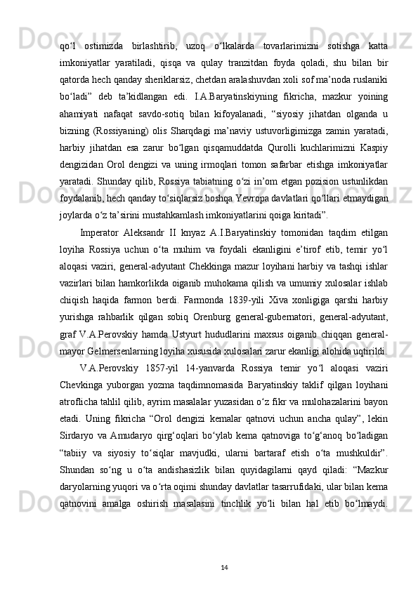 qo l   ostimizda   birlashtirib,   uzoq   o lkalarda   tovarlarimizni   sotishga   kattaʻ ʻ
imkoniyatlar   yaratiladi,   qisqa   va   qulay   tranzitdan   foyda   qoladi,   shu   bilan   bir
qatorda hech qanday sheriklarsiz, chetdan aralashuvdan xoli sof ma’noda ruslaniki
bo ladi”   deb   ta’kidlangan   edi.   I.A.Baryatinskiyning   fikricha,   mazkur   yoining
ʻ
ahamiyati   nafaqat   savdo-sotiq   bilan   kifoyalanadi,   “siyosiy   jihatdan   olganda   u
bizning   (Rossiyaning)   olis   Sharqdagi   ma’naviy   ustuvorligimizga   zamin   yaratadi,
harbiy   jihatdan   esa   zarur   bo lgan   qisqamuddatda   Qurolli   kuchlarimizni   Kaspiy	
ʻ
dengizidan   Orol   dengizi   va   uning   irmoqlari   tomon   safarbar   etishga   imkoniyatlar
yaratadi. Shunday qilib, Rossiya  tabiatning o zi in’om etgan pozision ustunlikdan	
ʻ
foydalanib, hech qanday to siqlarsiz boshqa Yevropa davlatlari qo llari 	
ʻ ʻ е tmaydigan
joylarda o z ta’sirini mustahkamlash imkoniyatlarini qoiga kiritadi”.	
ʻ
Imperator   Aleksandr   II   knyaz   A.I.Baryatinskiy   tomonidan   taqdim   etilgan
loyiha   Rossiya   uchun   o ta   muhim   va   foydali   ekanligini   e’tirof   etib,   temir   yo l	
ʻ ʻ
aloqasi  vaziri, general-adyutant Chekkinga mazur  loyihani  harbiy va tashqi  ishlar
vazirlari bilan hamkorlikda oiganib muhokama qilish va umumiy xulosalar ishlab
chiqish   haqida   farmon   berdi.   Farmonda   1839-yili   Xiva   xonligiga   qarshi   harbiy
yurishga   rahbarlik   qilgan   sobiq   Orenburg   general-gubernatori,   general-adyutant,
graf   V.A.Perovskiy   hamda   Ustyurt   hududlarini   maxsus   oiganib   chiqqan   general-
mayor Gelmersenlarning loyiha xususida xulosalari zarur ekanligi alohida uqtirildi.
V.A.Perovskiy   1857-yil   14-yanvarda   Rossiya   temir   yo l   aloqasi   vaziri	
ʻ
Chevkinga   yuborgan   yozma   taqdimnomasida   Baryatinskiy   taklif   qilgan   loyihani
atroflicha tahlil qilib, ayrim masalalar yuzasidan o z fikr va mulohazalarini bayon	
ʻ
etadi.   Uning   fikricha   “Orol   dengizi   kemalar   qatnovi   uchun   ancha   qulay”,   lekin
Sirdaryo   va   Amudaryo   qirg‘oqlari   bo ylab   kema   qatnoviga   to g‘anoq   bo ladigan	
ʻ ʻ ʻ
“tabiiy   va   siyosiy   to siqlar   mavjudki,   ularni   bartaraf   etish   o ta   mushkuldir”.	
ʻ ʻ
Shundan   so ng   u   o ta   andishasizlik   bilan   quyidagilarni   qayd   qiladi:   “Mazkur	
ʻ ʻ
daryolarning yuqori va o rta oqimi shunday davlatlar tasarrufidaki, ular bilan kema	
ʻ
qatnovini   amalga   oshirish   masalasini   tinchlik   yo li   bilan   hal   etib   bo lmaydi.	
ʻ ʻ
14 